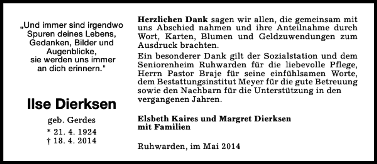 <p>„Und immer sind irgendwo<br />Spuren deines Lebens,<br />Gedanken, Bilder und<br />Augenblicke,<br />sie werden uns immer<br />an dich erinnern."</p><p>Ilse Dierksen<br />geb. Gerdes<br />* 21. 4. 1924<br />† 18. 4. 2014</p><p>Herzlichen Dank sagen wir allen, die gemeinsam mit<br />uns Abschied nahmen und ihre Anteilnahme durch<br />Wort, Karten, Blumen und Geldzuwendungen zum<br />Ausdruck brachten.<br />Ein besonderer Dank gilt der Sozialstation und dem<br />Seniorenheim Ruhwarden für die liebevolle Pflege,<br />Herrn Pastor Braje für seine einfühlsamen Worte,<br />dem Bestattungsinstitut Meyer für die gute Betreuung<br />sowie den Nachbarn für die Unterstützung in den<br />vergangenen Jahren.<br />Elsbeth Kaires und Margret Dierksen<br />mit Familien<br />Ruhwarden, im Mai 2014</p>