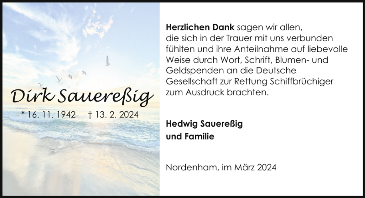 <p>Dirk Sauereßig<br />* 16. 11. 1942</p><p>† 13. 2. 2024</p><p>Herzlichen Dank sagen wir allen,<br />die sich in der Trauer mit uns verbunden<br />fühlten und ihre Anteilnahme auf liebevolle<br />Weise durch Wort, Schrift, Blumen- und<br />Geldspenden an die Deutsche<br />Gesellschaft zur Rettung Schiffbrüchiger<br />zum Ausdruck brachten.<br />Hedwig Sauereßig<br />und Familie<br />Nordenham, im März 2024</p>