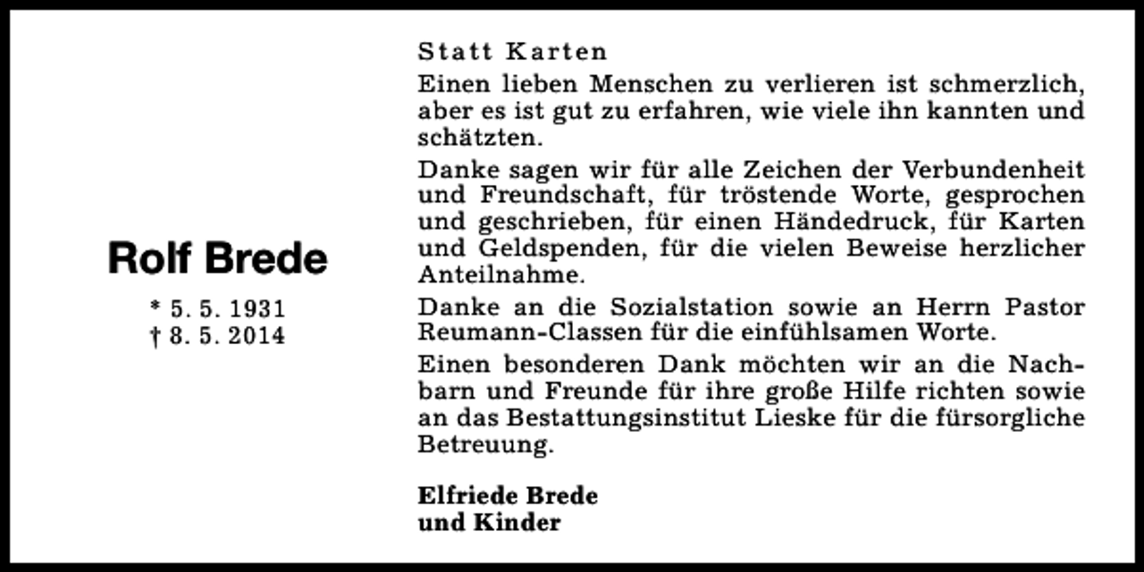 <p>Rolf Brede<br />* 5. 5. 1931<br />† 8. 5. 2014</p><p>S t a t t K a rt e n<br />Einen lieben Menschen zu verlieren ist schmerzlich,<br />aber es ist gut zu erfahren, wie viele ihn kannten und<br />schätzten.<br />Danke sagen wir für alle Zeichen der Verbundenheit<br />und Freundschaft, für tröstende Worte, gesprochen<br />und geschrieben, für einen Händedruck, für Karten<br />und Geldspenden, für die vielen Beweise herzlicher<br />Anteilnahme.<br />Danke an die Sozialstation sowie an Herrn Pastor<br />Reumann-Classen für die einfühlsamen Worte.<br />Einen besonderen Dank möchten wir an die Nachbarn und Freunde für ihre große Hilfe richten sowie<br />an das Bestattungsinstitut Lieske für die fürsorgliche<br />Betreuung.<br />Elfriede Brede<br />und Kinder</p>