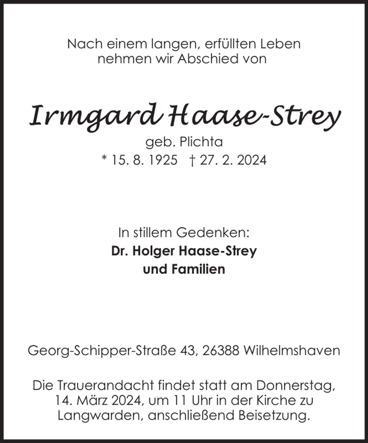 <p>Nach einem langen, erfüllten Leben<br />nehmen wir Abschied von</p><p>geb. Plichta<br />* 15. 8. 1925 † 27. 2. 2024</p><p>In stillem Gedenken:<br />Dr. Holger Haase-Strey<br />und Familien</p><p>Georg-Schipper-Straße 43, 26388 Wilhelmshaven<br />Die Trauerandacht findet statt am Donnerstag,<br />14. März 2024, um 11 Uhr in der Kirche zu<br />Langwarden, anschließend Beisetzung.</p>