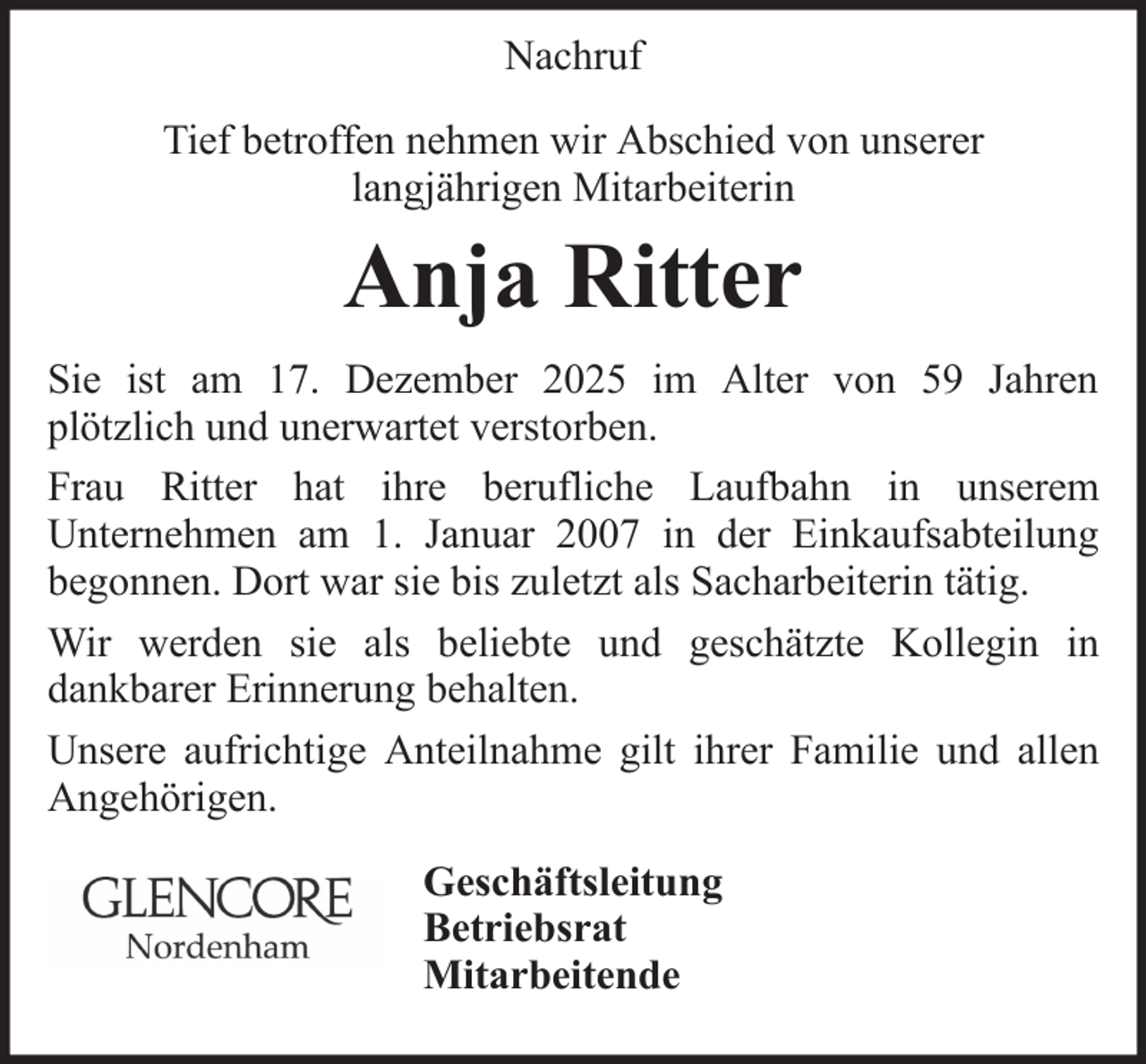 <p>Nachruf<br />Tief betroffen nehmen wir Abschied von unserer<br />langjährigen Mitarbeiterin</p><p>Anja Ritter<br />Sie ist am 17. Dezember 2025 im Alter von 59 Jahren<br />plötzlich und unerwartet verstorben.<br />Frau Ritter hat ihre berufliche Laufbahn in unserem<br />Unternehmen am 1. Januar 2007 in der Einkaufsabteilung<br />begonnen. Dort war sie bis zuletzt als Sacharbeiterin tätig.<br />Wir werden sie als beliebte und geschätzte Kollegin in<br />dankbarer Erinnerung behalten.<br />Unsere aufrichtige Anteilnahme gilt ihrer Familie und allen<br />Angehörigen.<br />Geschäftsleitung<br />Betriebsrat<br />Mitarbeitende</p>