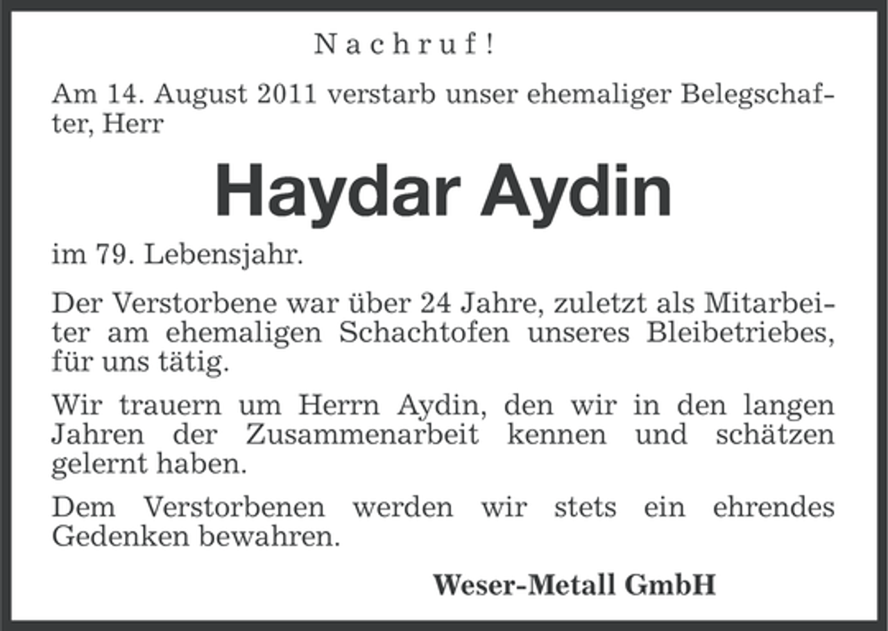 <p>Nachruf!<br />Am 14. August 2011 verstarb unser ehemaliger Belegschafter, Herr</p><p>Haydar Aydin<br />im 79. Lebensjahr.<br />Der Verstorbene war über 24 Jahre, zuletzt als Mitarbeiter am ehemaligen Schachtofen unseres Bleibetriebes,<br />für uns tätig.<br />Wir trauern um Herrn Aydin, den wir in den langen<br />Jahren der Zusammenarbeit kennen und schätzen<br />gelernt haben.<br />Dem Verstorbenen werden wir stets ein ehrendes<br />Gedenken bewahren.<br />Weser-Metall GmbH</p>