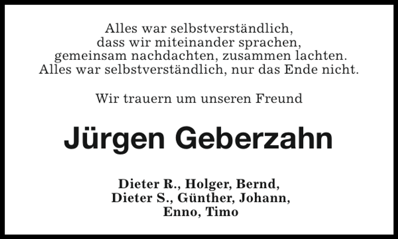 <p>Alles war selbstverständlich,<br />dass wir miteinander sprachen,<br />gemeinsam nachdachten, zusammen lachten.<br />Alles war selbstverständlich, nur das Ende nicht.<br />Wir trauern um unseren Freund</p><p>Jürgen Geberzahn<br />Dieter R., Holger, Bernd,<br />Dieter S., Günther, Johann,<br />Enno, Timo</p>