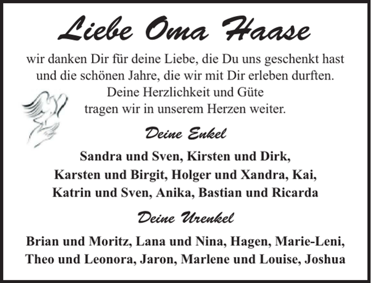 <p>Liebe Oma Haase<br />wir danken Dir für deine Liebe, die Du uns geschenkt hast<br />und die schönen Jahre, die wir mit Dir erleben durften.<br />Deine Herzlichkeit und Güte<br />tragen wir in unserem Herzen weiter.</p><p>Deine Enkel<br />Sandra und Sven, Kirsten und Dirk,<br />Karsten und Birgit, Holger und Xandra, Kai,<br />Katrin und Sven, Anika, Bastian und Ricarda</p><p>Deine Urenkel<br />Brian und Moritz, Lana und Nina, Hagen, Marie-Leni,<br />Theo und Leonora, Jaron, Marlene und Louise, Joshua</p>