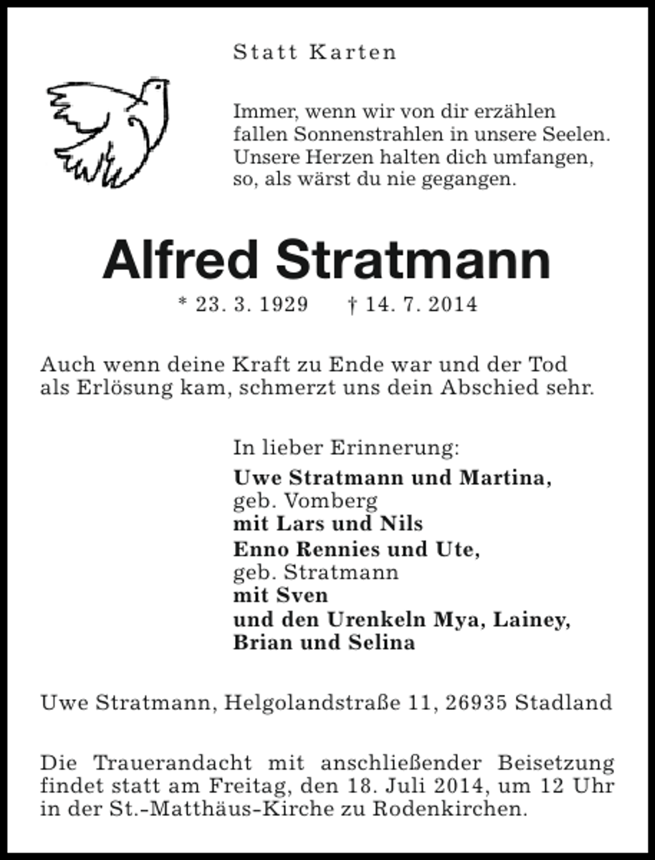 <p>S t a t t K a rt e n<br />Immer, wenn wir von dir erzählen<br />fallen Sonnenstrahlen in unsere Seelen.<br />Unsere Herzen halten dich umfangen,<br />so, als wärst du nie gegangen.</p><p>Alfred Stratmann<br />* 23. 3. 1929</p><p>† 14. 7. 2014</p><p>Auch wenn deine Kraft zu Ende war und der Tod<br />als Erlösung kam, schmerzt uns dein Abschied sehr.<br />In lieber Erinnerung:<br />Uwe Stratmann und Martina,<br />geb. Vomberg<br />mit Lars und Nils<br />Enno Rennies und Ute,<br />geb. Stratmann<br />mit Sven<br />und den Urenkeln Mya, Lainey,<br />Brian und Selina<br />Uwe Stratmann, Helgolandstraße 11, 26935 Stadland<br />Die Trauerandacht mit anschließender Beisetzung<br />findet statt am Freitag, den 18. Juli 2014, um 12 Uhr<br />in der St.-Matthäus-Kirche zu Rodenkirchen.</p>