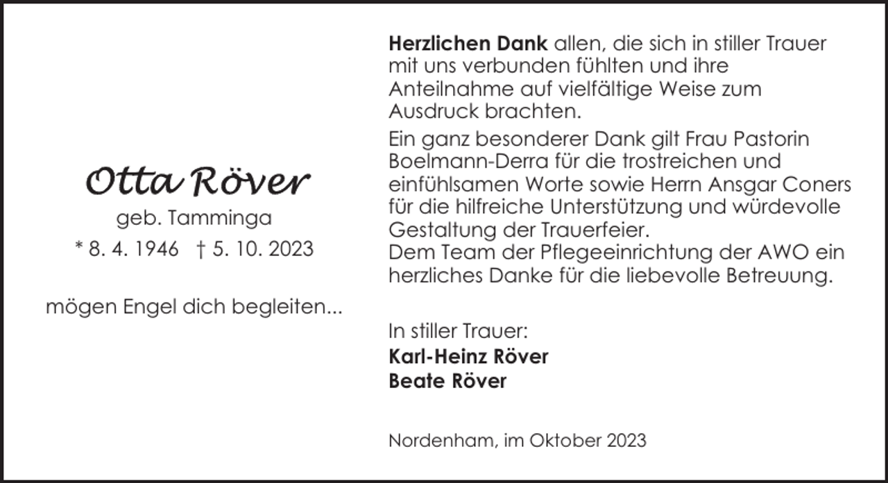 <p>geb. Tamminga<br />* 8. 4. 1946 † 5. 10. 2023<br />mögen Engel dich begleiten...</p><p>Herzlichen Dank allen, die sich in stiller Trauer<br />mit uns verbunden fühlten und ihre<br />Anteilnahme auf vielfältige Weise zum<br />Ausdruck brachten.<br />Ein ganz besonderer Dank gilt Frau Pastorin<br />Boelmann-Derra für die trostreichen und<br />einfühlsamen Worte sowie Herrn Ansgar Coners<br />für die hilfreiche Unterstützung und würdevolle<br />Gestaltung der Trauerfeier.<br />Dem Team der Pflegeeinrichtung der AWO ein<br />herzliches Danke für die liebevolle Betreuung.<br />In stiller Trauer:<br />Karl-Heinz Röver<br />Beate Röver<br />Nordenham, im Oktober 2023</p>