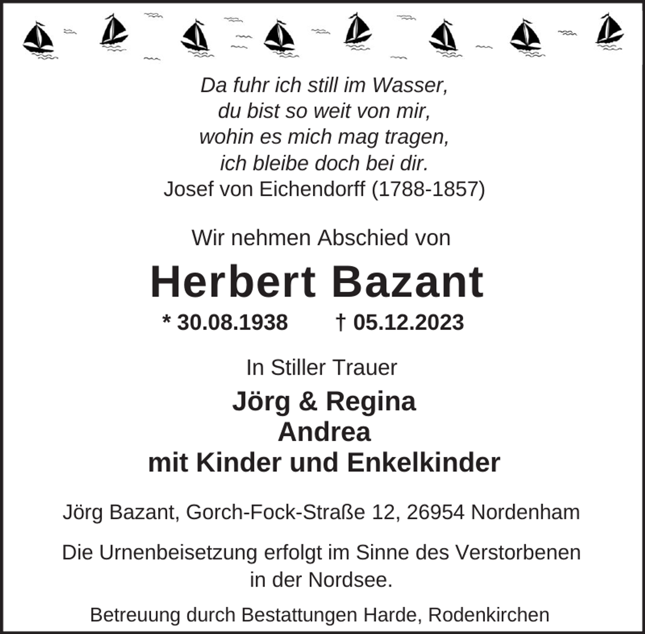 <p>Da fuhr ich still im Wasser,<br />du bist so weit von mir,<br />wohin es mich mag tragen,<br />ich bleibe doch bei dir.<br />Josef von Eichendorff (1788-1857)</p><p>Wir nehmen Abschied von</p><p>Herbert Bazant<br />* 30.08.1938</p><p>† 05.12.2023</p><p>In Stiller Trauer</p><p>Jörg &amp; Regina<br />Andrea<br />mit Kinder und Enkelkinder<br />Jörg Bazant, Gorch-Fock-Straße 12, 26954 Nordenham<br />Die Urnenbeisetzung erfolgt im Sinne des Verstorbenen<br />in der Nordsee.<br />Betreuung durch Bestattungen Harde, Rodenkirchen</p>