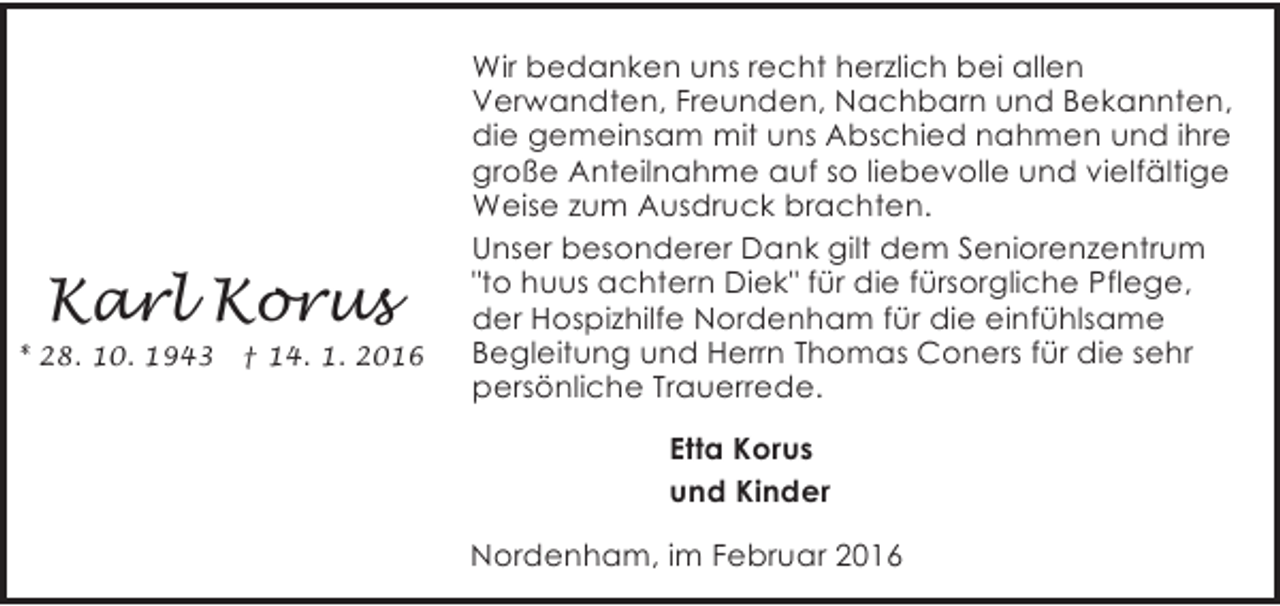 <p>Karl Korus</p>
<p>* 28. 10. 1943</p>
<p>† 14. 1. 2016</p>
<p>Wir bedanken uns recht herzlich bei allen<br />Verwandten, Freunden, Nachbarn und Bekannten,<br />die gemeinsam mit uns Abschied nahmen und ihre<br />große Anteilnahme auf so liebevolle und vielfältige<br />Weise zum Ausdruck brachten.<br />Unser besonderer Dank gilt dem Seniorenzentrum<br />"to huus achtern Diek" für die fürsorgliche Pflege,<br />der Hospizhilfe Nordenham für die einfühlsame<br />Begleitung und Herrn Thomas Coners für die sehr<br />persönliche Trauerrede.<br />Etta Korus<br />und Kinder<br />Nordenham, im Februar 2016</p>