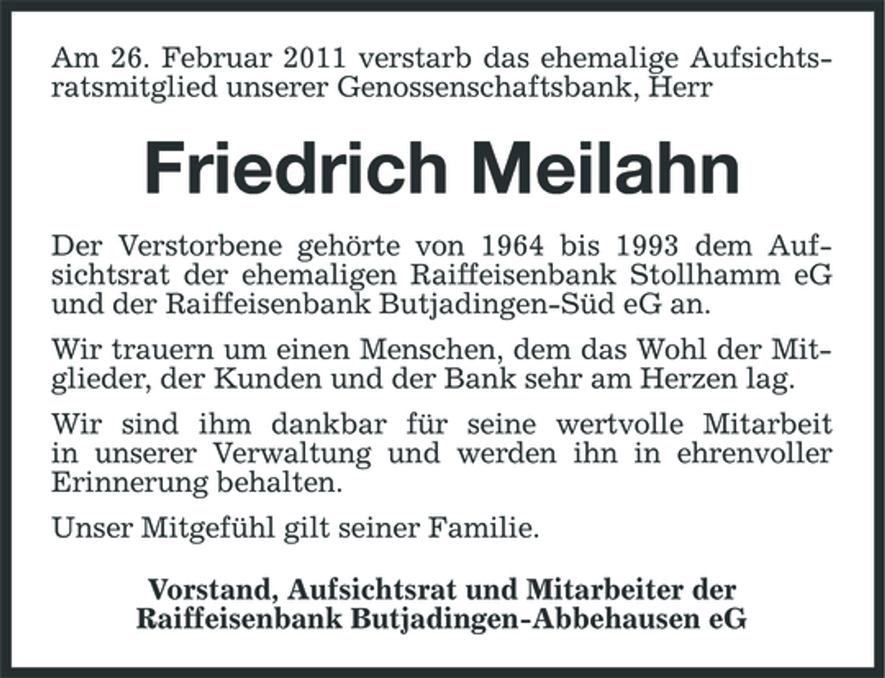 <p>Am 26. Februar 2011 verstarb das ehemalige Aufsichtsratsmitglied unserer Genossenschaftsbank, Herr</p><p>Friedrich Meilahn<br />Der Verstorbene gehörte von 1964 bis 1993 dem Aufsichtsrat der ehemaligen Raiffeisenbank Stollhamm eG und der Raiffeisenbank Butjadingen-Süd eG an. Wir trauern um einen Menschen, dem das Wohl der Mitglieder, der Kunden und der Bank sehr am Herzen lag. Wir sind ihm dankbar für seine wertvolle Mitarbeit in unserer Verwaltung und werden ihn in ehrenvoller Erinnerung behalten. Unser Mitgefühl gilt seiner Familie. Vorstand, Aufsichtsrat und Mitarbeiter der Raiffeisenbank Butjadingen-Abbehausen eG</p>