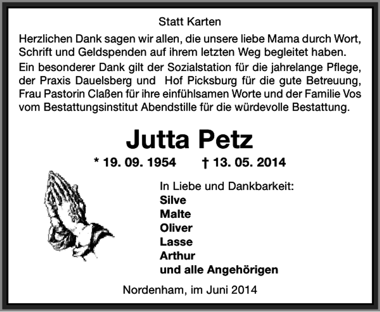 <p>Statt Karten<br />Herzlichen Dank sagen wir allen, die unsere liebe Mama durch Wort,<br />Schrift und Geldspenden auf ihrem letzten Weg begleitet haben.<br />Ein besonderer Dank gilt der Sozialstation für die jahrelange Pflege,<br />der Praxis Dauelsberg und Hof Picksburg für die gute Betreuung,<br />Frau Pastorin Claßen für ihre einfühlsamen Worte und der Familie Vos<br />vom Bestattungsinstitut Abendstille für die würdevolle Bestattung.</p><p>Jutta Petz</p><p>* 19. 09. 1954</p><p>† 13. 05. 2014</p><p>In Liebe und Dankbarkeit:<br />Silve<br />Malte<br />Oliver<br />Lasse<br />Arthur<br />und alle Angehörigen<br />Nordenham, im Juni 2014</p>