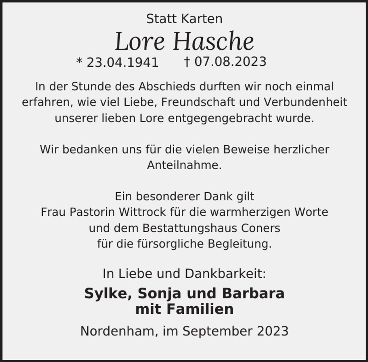 <p>Statt Karten</p><p>Lore Hasche</p><p>* 23.04.1941</p><p>† 07.08.2023</p><p>In der Stunde des Abschieds durften wir noch einmal<br />erfahren, wie viel Liebe, Freundschaft und Verbundenheit<br />unserer lieben Lore entgegengebracht wurde.<br />Wir bedanken uns für die vielen Beweise herzlicher<br />Anteilnahme.<br />Ein besonderer Dank gilt<br />Frau Pastorin Wittrock für die warmherzigen Worte<br />und dem Bestattungshaus Coners<br />für die fürsorgliche Begleitung.</p><p>In Liebe und Dankbarkeit:</p><p>Sylke, Sonja und Barbara<br />mit Familien<br />Nordenham, im September 2023</p>