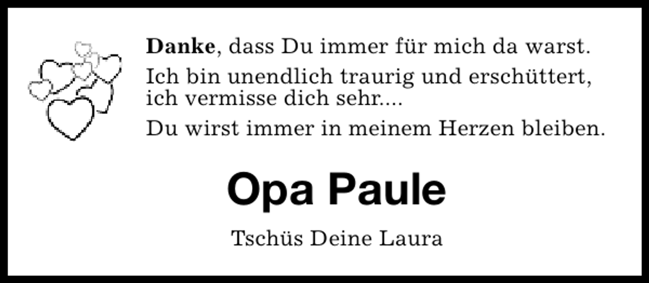 <p>Danke, dass Du immer für mich da warst.<br />Ich bin unendlich traurig und erschüttert,<br />ich vermisse dich sehr....<br />Du wirst immer in meinem Herzen bleiben.</p><p>Opa Paule<br />Tschüs Deine Laura</p>