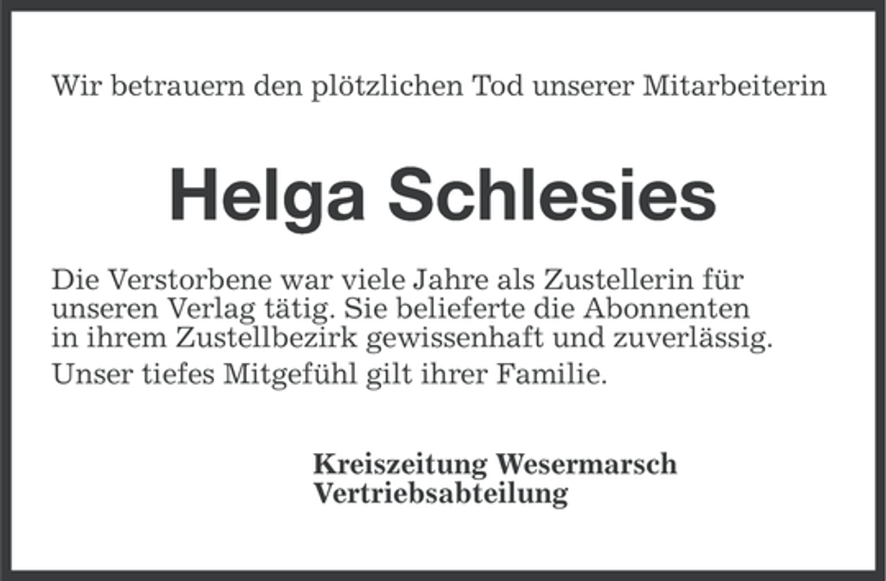 <p>Wir betrauern den plötzlichen Tod unserer Mitarbeiterin</p><p>Helga Schlesies<br />Die Verstorbene war viele Jahre als Zustellerin für<br />unseren Verlag tätig. Sie belieferte die Abonnenten<br />in ihrem Zustellbezirk gewissenhaft und zuverlässig.<br />Unser tiefes Mitgefühl gilt ihrer Familie.<br />Kreiszeitung Wesermarsch<br />Vertriebsabteilung</p>