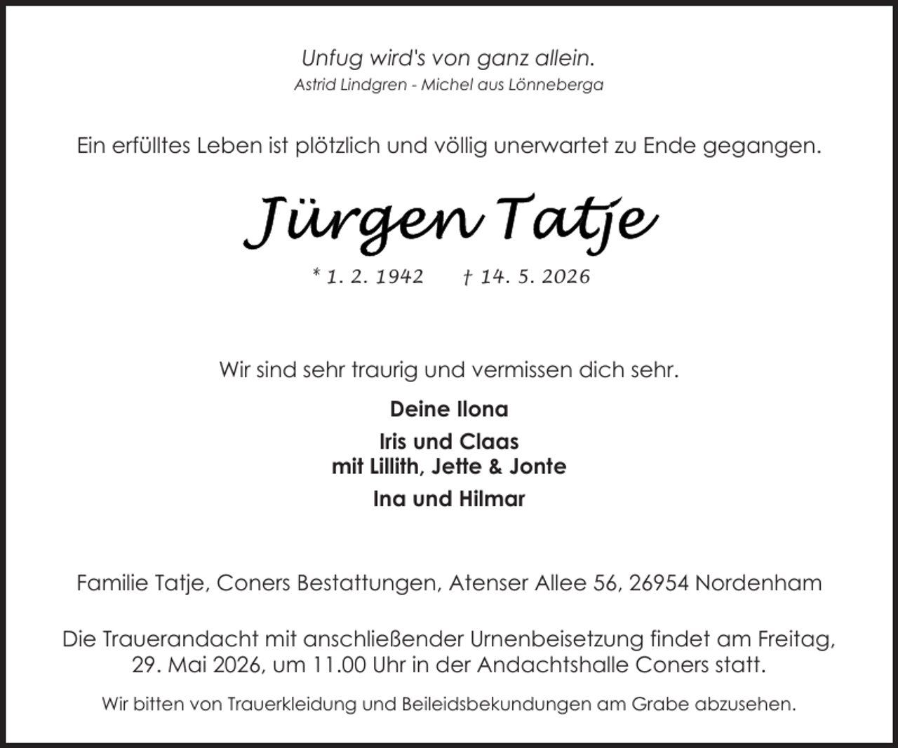 <p>Unfug wird's von ganz allein.<br />Astrid Lindgren - Michel aus Lönneberga</p>
<p>Ein erfülltes Leben ist plötzlich und völlig unerwartet zu Ende gegangen.</p>
<p>* 1. 2. 1942</p>
<p>† 14. 5. 2026</p>
<p>Wir sind sehr traurig und vermissen dich sehr.<br />Deine Ilona<br />Iris und Claas<br />mit Lillith, Jette &amp; Jonte<br />Ina und Hilmar</p>
<p>Familie Tatje, Coners Bestattungen, Atenser Allee 56, 26954 Nordenham<br />Die Trauerandacht mit anschließender Urnenbeisetzung findet am Freitag,<br />29. Mai 2026, um 11.00 Uhr in der Andachtshalle Coners statt.<br />Wir bitten von Trauerkleidung und Beileidsbekundungen am Grabe abzusehen.</p>