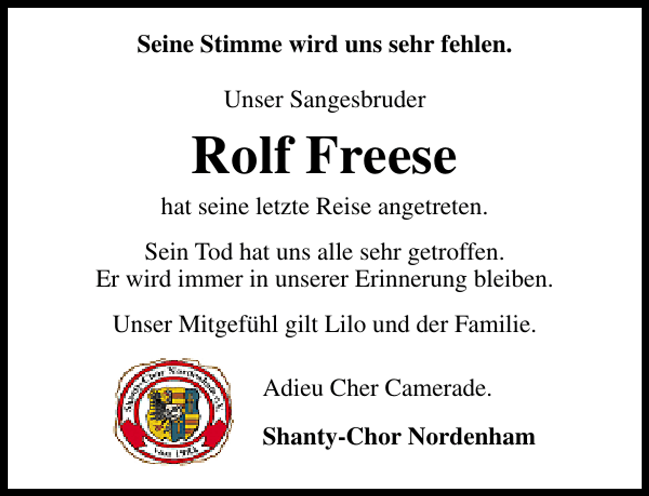 <p>Seine Stimme wird uns sehr fehlen.<br />Unser Sangesbruder</p><p>Rolf Freese</p><p>hat seine letzte Reise angetreten.<br />Sein Tod hat uns alle sehr getroffen.<br />Er wird immer in unserer Erinnerung bleiben.<br />Unser Mitgefühl gilt Lilo und der Familie.<br />Adieu Cher Camerade.<br />Shanty-Chor Nordenham</p>