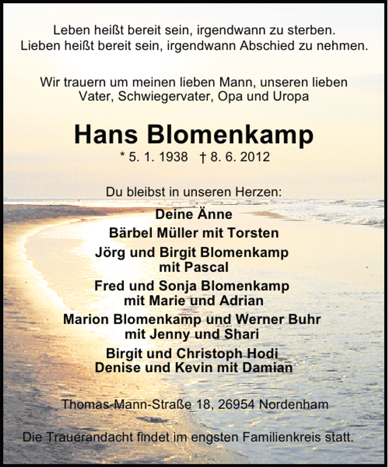 <p>Leben heißt bereit sein, irgendwann zu sterben.<br />Lieben heißt bereit sein, irgendwann Abschied zu nehmen.<br />Wir trauern um meinen lieben Mann, unseren lieben<br />Vater, Schwiegervater, Opa und Uropa</p><p>Hans Blomenkamp<br />* 5. 1. 1938 † 8. 6. 2012</p><p>Du bleibst in unseren Herzen:</p><p>Deine Änne<br />Bärbel Müller mit Torsten<br />Jörg und Birgit Blomenkamp<br />mit Pascal<br />Fred und Sonja Blomenkamp<br />mit Marie und Adrian<br />Marion Blomenkamp und Werner Buhr<br />mit Jenny und Shari<br />Birgit und Christoph Hodi<br />Denise und Kevin mit Damian<br />Thomas-Mann-Straße 18, 26954 Nordenham<br />Die Trauerandacht findet im engsten Familienkreis statt.</p>