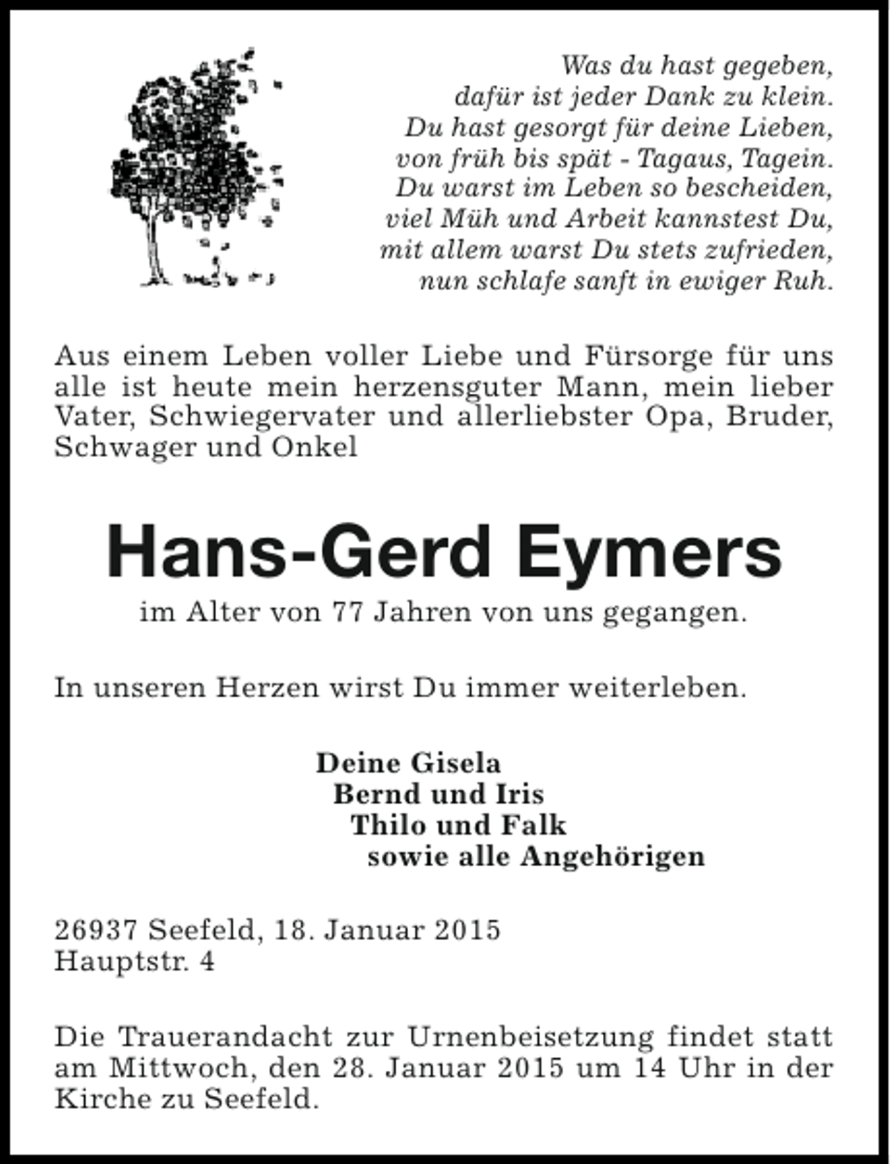 <p>Was du hast gegeben,<br />dafür ist jeder Dank zu klein.<br />Du hast gesorgt für deine Lieben,<br />von früh bis spät - Tagaus, Tagein.<br />Du warst im Leben so bescheiden,<br />viel Müh und Arbeit kannstest Du,<br />mit allem warst Du stets zufrieden,<br />nun schlafe sanft in ewiger Ruh.</p><p>Aus einem Leben voller Liebe und Fürsorge für uns<br />alle ist heute mein herzensguter Mann, mein lieber<br />Vater, Schwiegervater und allerliebster Opa, Bruder,<br />Schwager und Onkel</p><p>Hans-Gerd Eymers<br />im Alter von 77 Jahren von uns gegangen.</p><p>In unseren Herzen wirst Du immer weiterleben.<br />Deine Gisela<br />Bernd und Iris<br />Thilo und Falk<br />sowie alle Angehörigen<br />26937 Seefeld, 18. Januar 2015<br />Hauptstr. 4<br />Die Trauerandacht zur Urnenbeisetzung findet statt<br />am Mittwoch, den 28. Januar 2015 um 14 Uhr in der<br />Kirche zu Seefeld.</p>