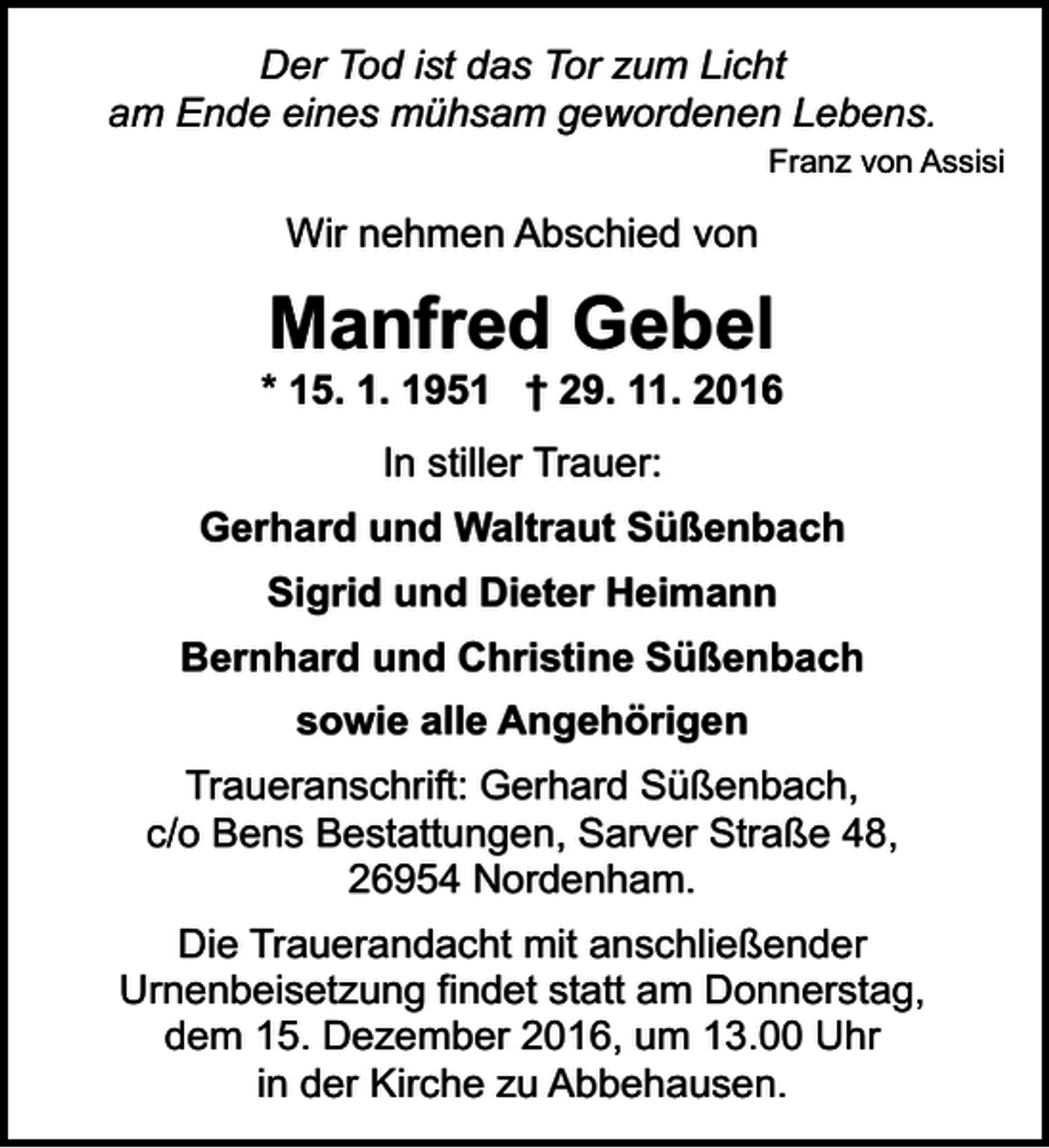 <p>Der Tod ist das Tor zum Licht<br />am Ende eines mühsam gewordenen Lebens.<br />Franz von Assisi</p><p>Wir nehmen Abschied von</p><p>Manfred Gebel</p><p>* 15. 1. 1951 † 29. 11. 2016<br />In stiller Trauer:<br />Gerhard und Waltraut Süßenbach<br />Sigrid und Dieter Heimann<br />Bernhard und Christine Süßenbach<br />sowie alle Angehörigen<br />Traueranschrift: Gerhard Süßenbach,<br />c/o Bens Bestattungen, Sarver Straße 48,<br />26954 Nordenham.<br />Die Trauerandacht mit anschließender<br />Urnenbeisetzung findet statt am Donnerstag,<br />dem 15. Dezember 2016, um 13.00 Uhr<br />in der Kirche zu Abbehausen.</p>