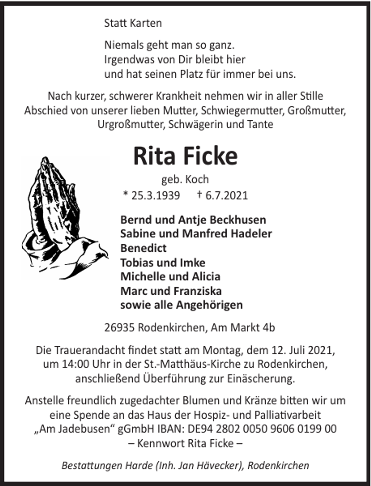 <p>Statt Karten<br />Niemals geht man so ganz.<br />Irgendwas von Dir bleibt hier<br />und hat seinen Platz für immer bei uns.<br />Nach kurzer, schwerer Krankheit nehmen wir in aller Stille<br />Abschied von unserer lieben Mutter, Schwiegermutter, Großmutter,<br />Urgroßmutter, Schwägerin und Tante</p><p>Rita Ficke</p><p>geb. Koch<br />* 25.3.1939 † 6.7.2021<br />Bernd und Antje Beckhusen<br />Sabine und Manfred Hadeler<br />Benedict<br />Tobias und Imke<br />Michelle und Alicia<br />Marc und Franziska<br />sowie alle Angehörigen<br />26935 Rodenkirchen, Am Markt 4b<br />Die Trauerandacht findet statt am Montag, dem 12. Juli 2021,<br />um 14:00 Uhr in der St.-Matthäus-Kirche zu Rodenkirchen,<br />anschließend Überführung zur Einäscherung.<br />Anstelle freundlich zugedachter Blumen und Kränze bitten wir um<br />eine Spende an das Haus der Hospiz- und Palliativarbeit<br />„Am Jadebusen“ gGmbH IBAN: DE94 2802 0050 9606 0199 00<br />– Kennwort Rita Ficke –<br />Bestattungen Harde (Inh. Jan Hävecker), Rodenkirchen</p>