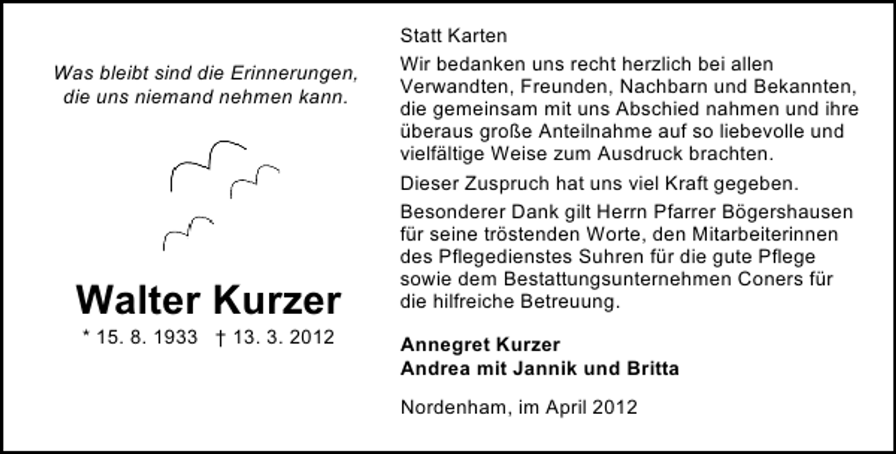 <p>Was bleibt sind die Erinnerungen,<br />die uns niemand nehmen kann.</p><p>Walter Kurzer<br />* 15. 8. 1933 † 13. 3. 2012</p><p>Statt Karten<br />Wir bedanken uns recht herzlich bei allen<br />Verwandten, Freunden, Nachbarn und Bekannten,<br />die gemeinsam mit uns Abschied nahmen und ihre<br />überaus große Anteilnahme auf so liebevolle und<br />vielfältige Weise zum Ausdruck brachten.<br />Dieser Zuspruch hat uns viel Kraft gegeben.<br />Besonderer Dank gilt Herrn Pfarrer Bögershausen<br />für seine tröstenden Worte, den Mitarbeiterinnen<br />des Pflegedienstes Suhren für die gute Pflege<br />sowie dem Bestattungsunternehmen Coners für<br />die hilfreiche Betreuung.<br />Annegret Kurzer<br />Andrea mit Jannik und Britta<br />Nordenham, im April 2012</p>