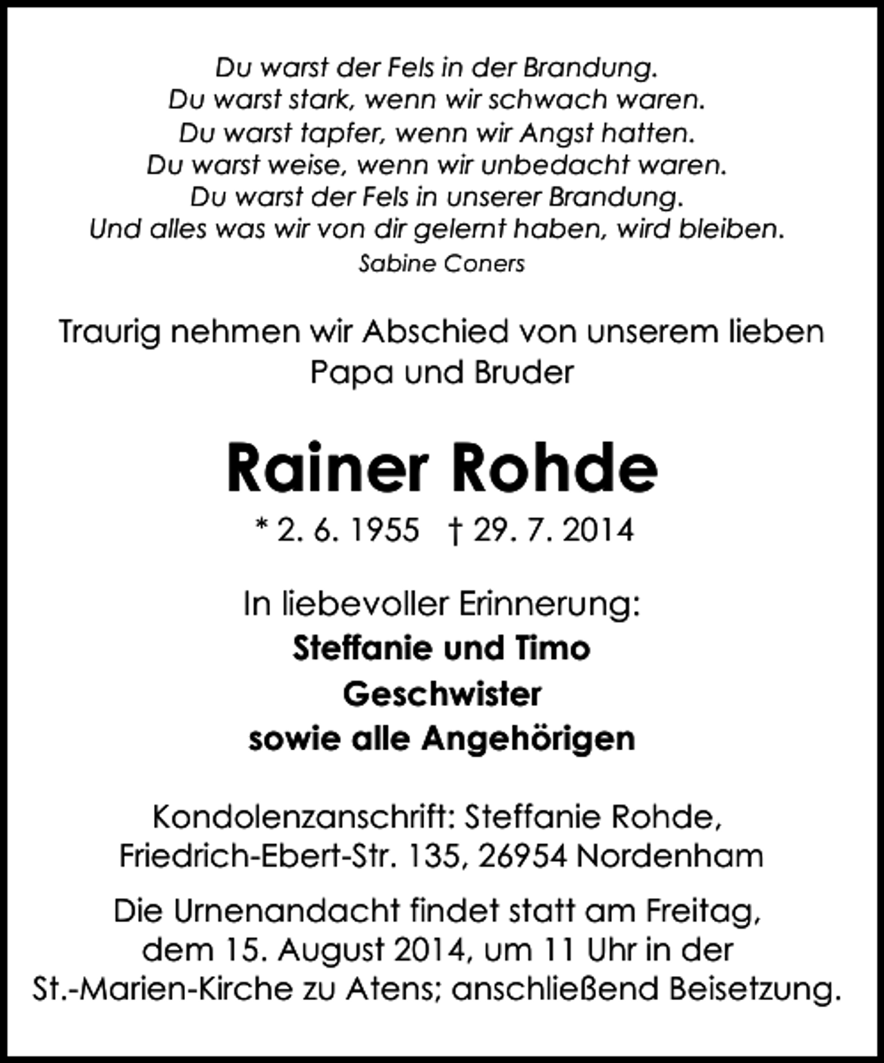 <p>Du warst der Fels in der Brandung.<br />Du warst stark, wenn wir schwach waren.<br />Du warst tapfer, wenn wir Angst hatten.<br />Du warst weise, wenn wir unbedacht waren.<br />Du warst der Fels in unserer Brandung.<br />Und alles was wir von dir gelernt haben, wird bleiben.<br />Sabine Coners</p><p>Traurig nehmen wir Abschied von unserem lieben<br />Papa und Bruder</p><p>Rainer Rohde<br />* 2. 6. 1955 † 29. 7. 2014</p><p>In liebevoller Erinnerung:<br />Steffanie und Timo<br />Geschwister<br />sowie alle Angehörigen<br />Kondolenzanschrift: Steffanie Rohde,<br />Friedrich-Ebert-Str. 135, 26954 Nordenham<br />Die Urnenandacht findet statt am Freitag,<br />dem 15. August 2014, um 11 Uhr in der<br />St.-Marien-Kirche zu Atens; anschließend Beisetzung.</p>