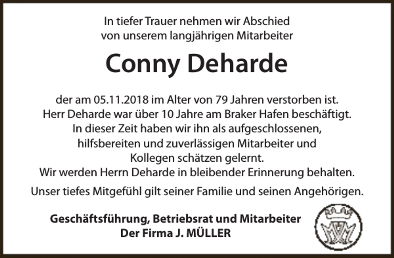 <p>In tiefer Trauer nehmen wir Abschied<br />von unserem langjährigen Mitarbeiter</p><p>Conny Deharde<br />der am 05.11.2018 im Alter von 79 Jahren verstorben ist.<br />Herr Deharde war über 10 Jahre am Braker Hafen beschäftigt.<br />In dieser Zeit haben wir ihn als aufgeschlossenen,<br />hilfsbereiten und zuverlässigen Mitarbeiter und<br />Kollegen schätzen gelernt.<br />Wir werden Herrn Deharde in bleibender Erinnerung behalten.<br />Unser tiefes Mitgefühl gilt seiner Familie und seinen Angehörigen.<br />Geschäftsführung, Betriebsrat und Mitarbeiter<br />Der Firma J. MÜLLER</p>