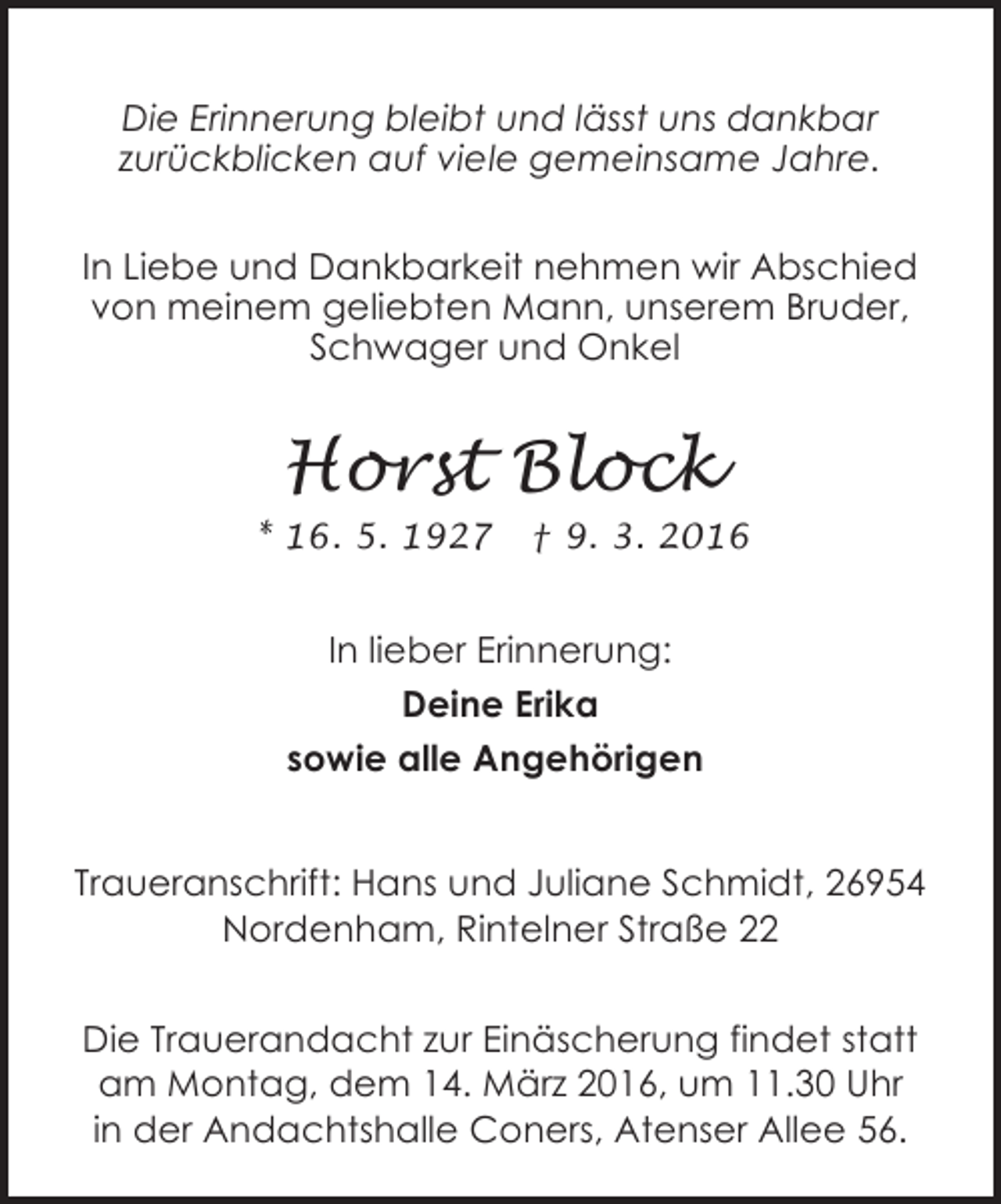 <p>Die Erinnerung bleibt und lässt uns dankbar<br />zurückblicken auf viele gemeinsame Jahre.<br />In Liebe und Dankbarkeit nehmen wir Abschied<br />von meinem geliebten Mann, unserem Bruder,<br />Schwager und Onkel</p><p>Horst Block<br />* 16. 5. 1927</p><p>† 9. 3. 2016</p><p>In lieber Erinnerung:<br />Deine Erika<br />sowie alle Angehörigen<br />Traueranschrift: Hans und Juliane Schmidt, 26954<br />Nordenham, Rintelner Straße 22<br />Die Trauerandacht zur Einäscherung findet statt<br />am Montag, dem 14. März 2016, um 11.30 Uhr<br />in der Andachtshalle Coners, Atenser Allee 56.</p>