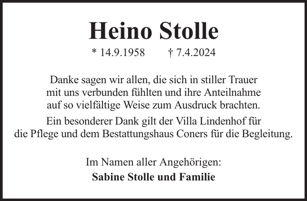 <p>Heino Stolle<br />* 14.9.1958</p><p>† 7.4.2024</p><p>Danke sagen wir allen, die sich in stiller Trauer<br />mit uns verbunden fühlten und ihre Anteilnahme<br />auf so vielfältige Weise zum Ausdruck brachten.<br />Ein besonderer Dank gilt der Villa Lindenhof für<br />die Pflege und dem Bestattungshaus Coners für die Begleitung.<br />Im Namen aller Angehörigen:<br />Sabine Stolle und Familie</p>