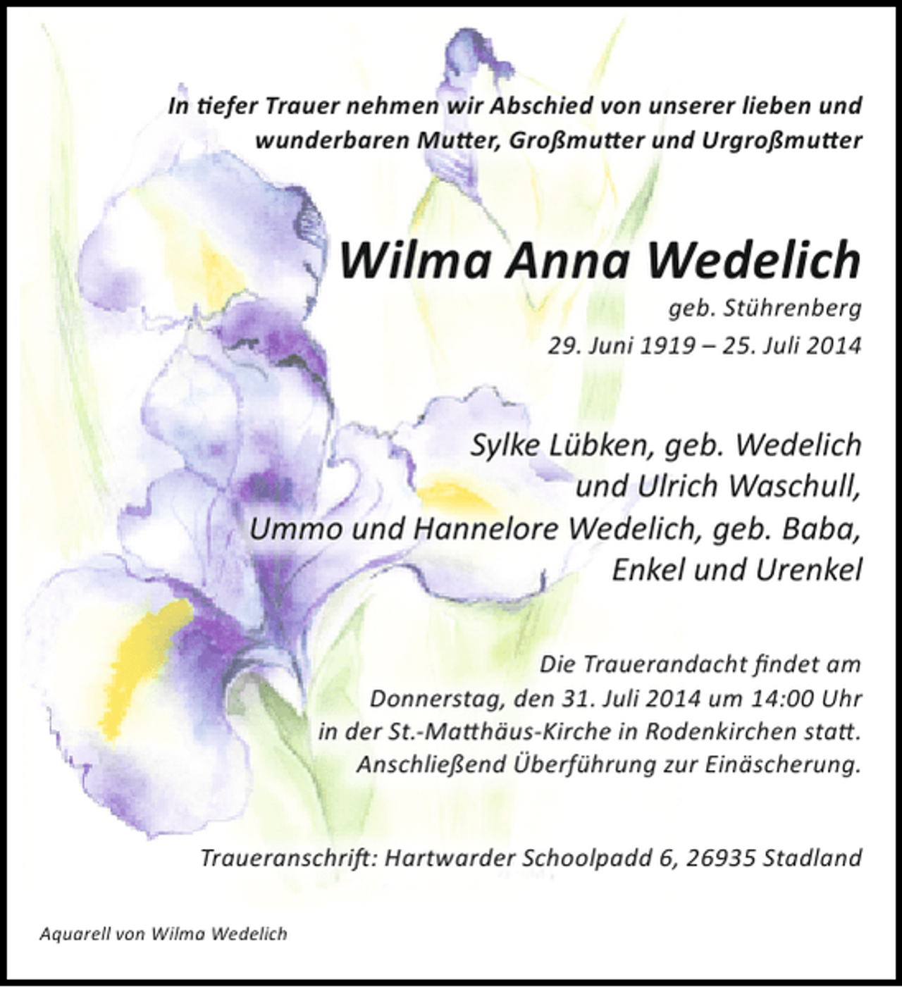 <p>In tiefer Trauer nehmen wir Abschied von unserer lieben und<br />wunderbaren Mutter, Großmutter und Urgroßmutter</p>
<p>Wilma Anna Wedelich<br />geb. Stührenberg<br />29. Juni 1919 – 25. Juli 2014</p>
<p>Sylke Lübken, geb. Wedelich<br />und Ulrich Waschull,<br />Ummo und Hannelore Wedelich, geb. Baba,<br />Enkel und Urenkel<br />Die Trauerandacht findet am<br />Donnerstag, den 31. Juli 2014 um 14:00 Uhr<br />in der St.-Matthäus-Kirche in Rodenkirchen statt.<br />Anschließend Überführung zur Einäscherung.<br />Traueranschrift: Hartwarder Schoolpadd 6, 26935 Stadland<br />Aquarell von Wilma Wedelich</p>