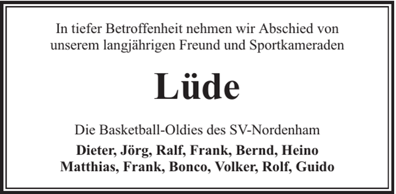 <p>In tiefer Betroffenheit nehmen wir Abschied von<br />unserem langjährigen Freund und Sportkameraden</p><p>Lüde<br />Die Basketball-Oldies des SV-Nordenham<br />Dieter, Jörg, Ralf, Frank, Bernd, Heino<br />Matthias, Frank, Bonco, Volker, Rolf, Guido</p>