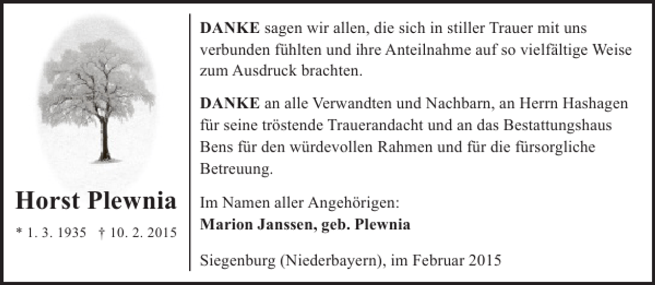 <p>DANKE sagen wir allen, die sich in stiller Trauer mit uns<br />verbunden fühlten und ihre Anteilnahme auf so vielfältige Weise<br />zum Ausdruck brachten.<br />DANKE an alle Verwandten und Nachbarn, an Herrn Hashagen<br />für seine tröstende Trauerandacht und an das Bestattungshaus<br />Bens für den würdevollen Rahmen und für die fürsorgliche<br />Betreuung.</p><p>Horst Plewnia<br />* 1. 3. 1935 † 10. 2. 2015</p><p>Im Namen aller Angehörigen:<br />Marion Janssen, geb. Plewnia<br />Siegenburg (Niederbayern), im Februar 2015</p>