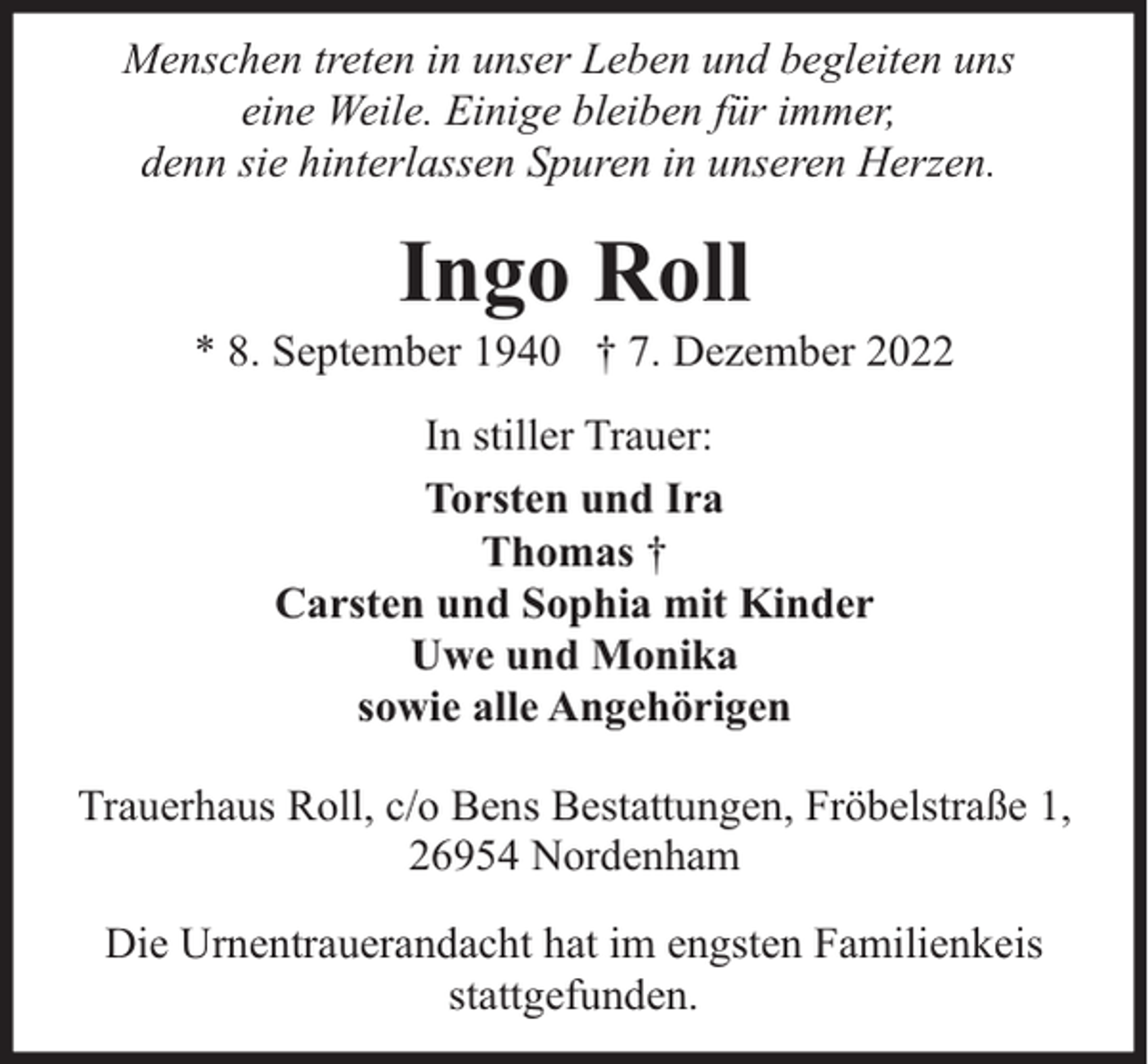 <p>Menschen treten in unser Leben und begleiten uns<br />eine Weile. Einige bleiben für immer,<br />denn sie hinterlassen Spuren in unseren Herzen.</p><p>Ingo Roll</p><p>* 8. September 1940 † 7. Dezember 2022<br />In stiller Trauer:<br />Torsten und Ira<br />Thomas †<br />Carsten und Sophia mit Kinder<br />Uwe und Monika<br />sowie alle Angehörigen<br />Trauerhaus Roll, c/o Bens Bestattungen, Fröbelstraße 1,<br />26954 Nordenham<br />Die Urnentrauerandacht hat im engsten Familienkeis<br />stattgefunden.</p>