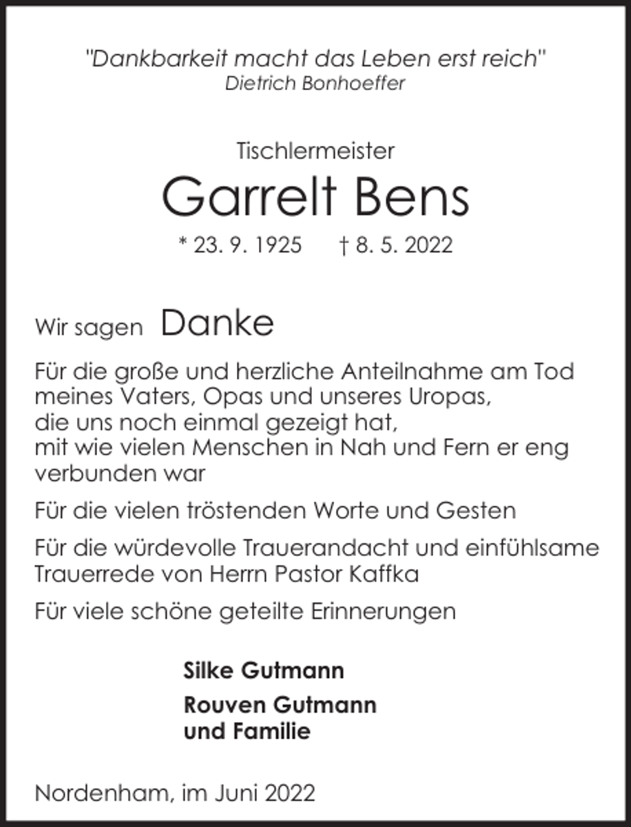 <p>"Dankbarkeit macht das Leben erst reich"<br />Dietrich Bonhoeffer</p><p>Tischlermeister</p><p>Garrelt Bens<br />* 23. 9. 1925</p><p>Wir sagen</p><p>† 8. 5. 2022</p><p>Danke</p><p>Für die große und herzliche Anteilnahme am Tod<br />meines Vaters, Opas und unseres Uropas,<br />die uns noch einmal gezeigt hat,<br />mit wie vielen Menschen in Nah und Fern er eng<br />verbunden war<br />Für die vielen tröstenden Worte und Gesten<br />Für die würdevolle Trauerandacht und einfühlsame<br />Trauerrede von Herrn Pastor Kaffka<br />Für viele schöne geteilte Erinnerungen<br />Silke Gutmann<br />Rouven Gutmann<br />und Familie<br />Nordenham, im Juni 2022</p>