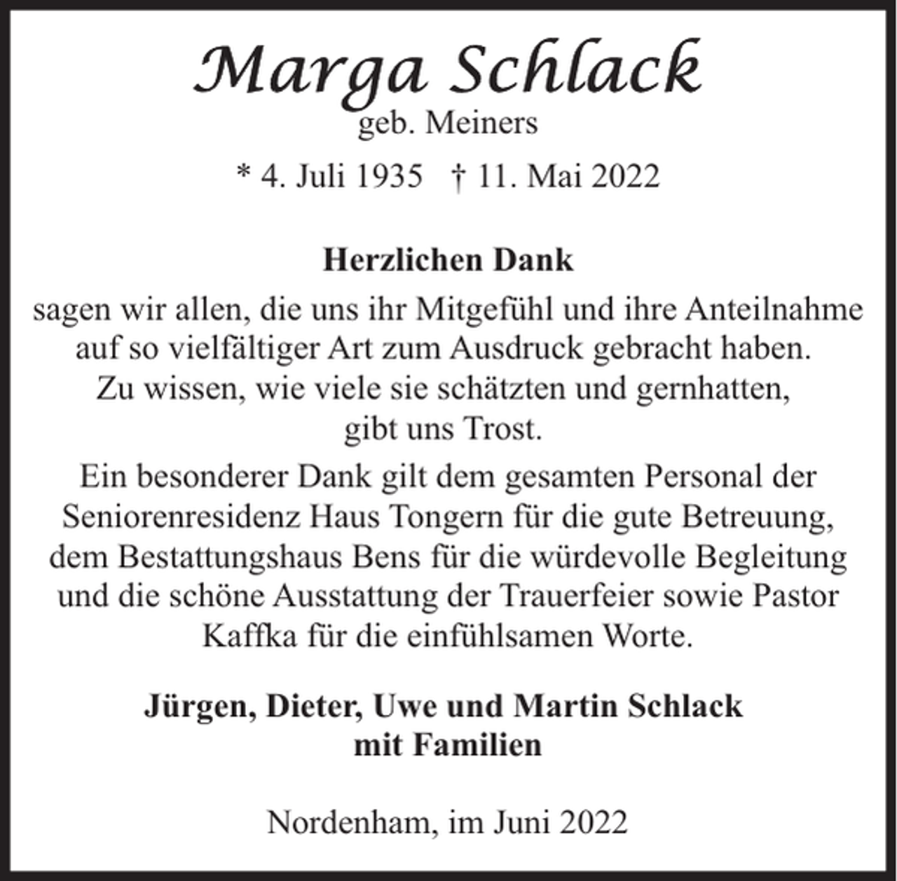 <p>geb. Meiners<br />* 4. Juli 1935 † 11. Mai 2022<br />Herzlichen Dank<br />sagen wir allen, die uns ihr Mitgefühl und ihre Anteilnahme<br />auf so vielfältiger Art zum Ausdruck gebracht haben.<br />Zu wissen, wie viele sie schätzten und gernhatten,<br />gibt uns Trost.<br />Ein besonderer Dank gilt dem gesamten Personal der<br />Seniorenresidenz Haus Tongern für die gute Betreuung,<br />dem Bestattungshaus Bens für die würdevolle Begleitung<br />und die schöne Ausstattung der Trauerfeier sowie Pastor<br />Kaffka für die einfühlsamen Worte.<br />Jürgen, Dieter, Uwe und Martin Schlack<br />mit Familien<br />Nordenham, im Juni 2022</p>