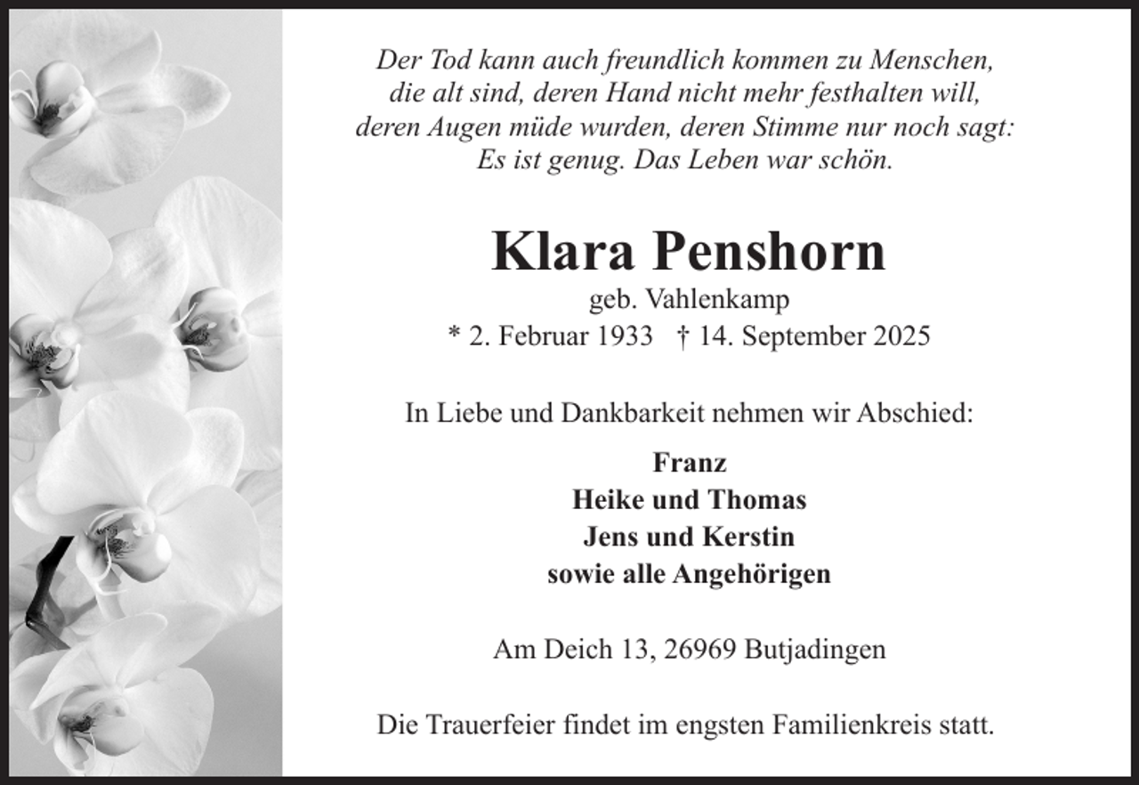 <p>Der Tod kann auch freundlich kommen zu Menschen,<br />die alt sind, deren Hand nicht mehr festhalten will,<br />deren Augen müde wurden, deren Stimme nur noch sagt:<br />Es ist genug. Das Leben war schön.</p><p>Klara Penshorn</p><p>geb. Vahlenkamp<br />* 2. Februar 1933 † 14. September 2025<br />In Liebe und Dankbarkeit nehmen wir Abschied:<br />Franz<br />Heike und Thomas<br />Jens und Kerstin<br />sowie alle Angehörigen<br />Am Deich 13, 26969 Butjadingen<br />Die Trauerfeier findet im engsten Familienkreis statt.</p>