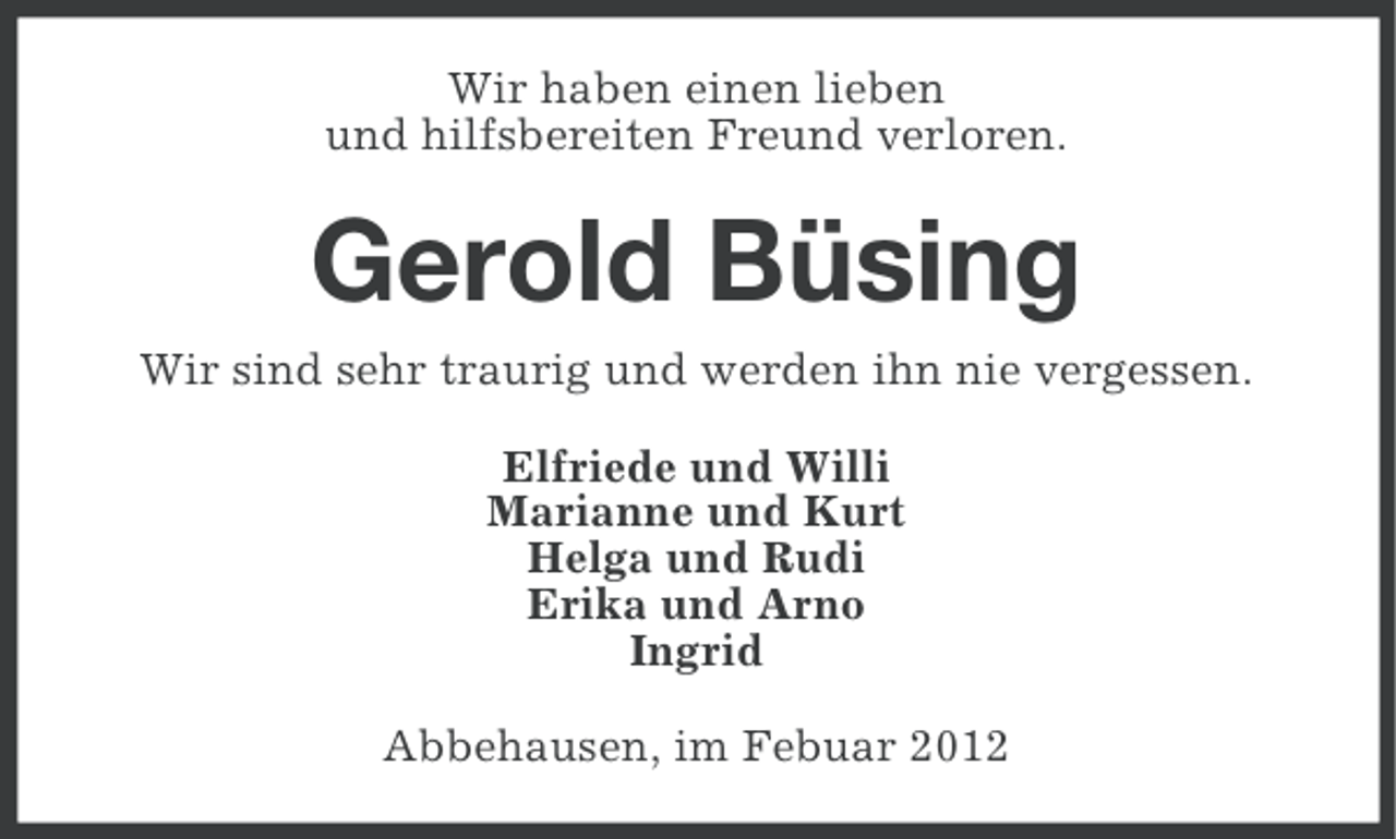 <p>Wir haben einen lieben<br />und hilfsbereiten Freund verloren.</p><p>Gerold Büsing<br />Wir sind sehr traurig und werden ihn nie vergessen.<br />Elfriede und Willi<br />Marianne und Kurt<br />Helga und Rudi<br />Erika und Arno<br />Ingrid<br />Abbehausen, im Febuar 2012</p>