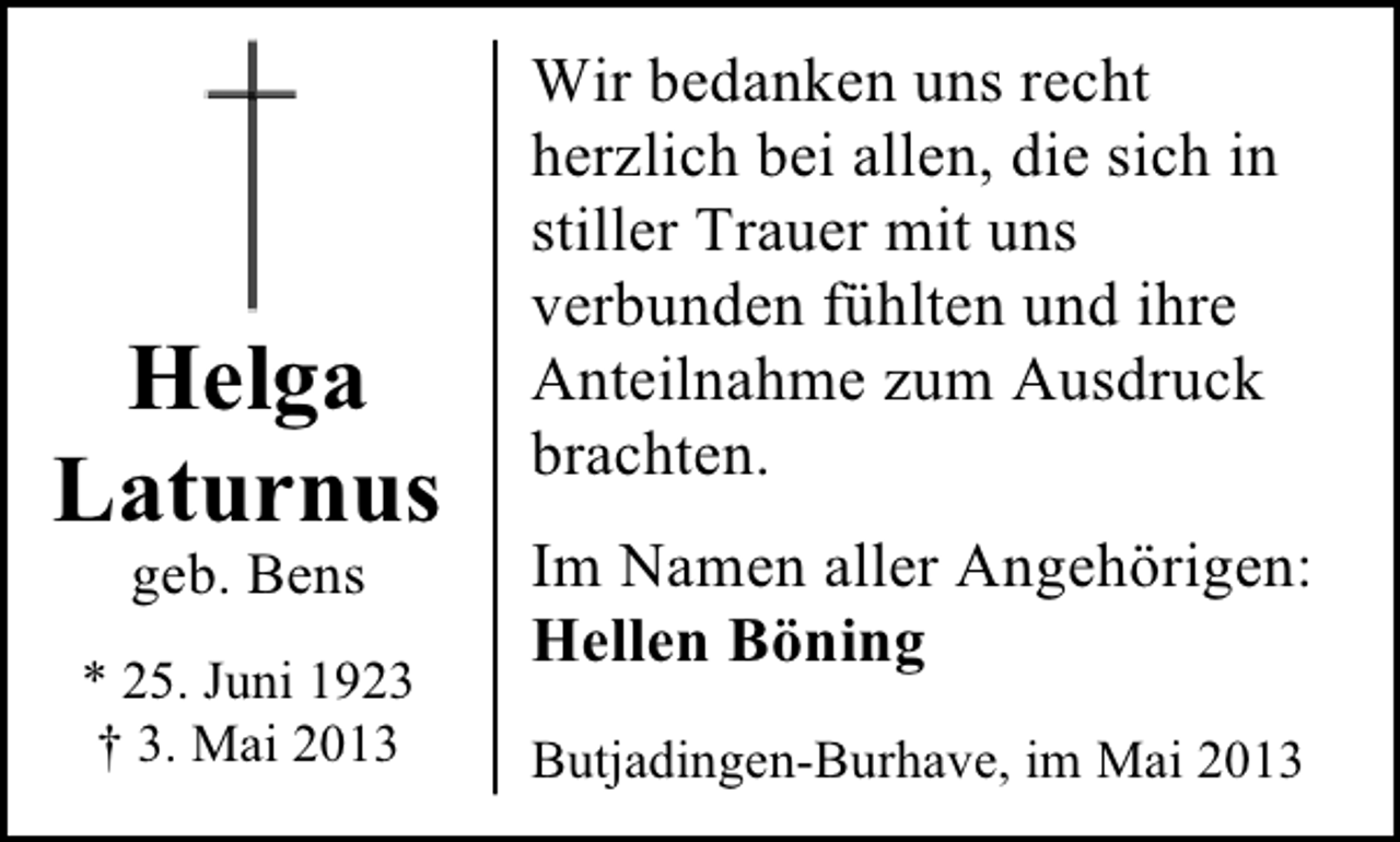 <p>Helga<br />Laturnus<br />geb. Bens</p><p>* 25. Juni 1923<br />† 3. Mai 2013</p><p>Wir bedanken uns recht<br />herzlich bei allen, die sich in<br />stiller Trauer mit uns<br />verbunden fühlten und ihre<br />Anteilnahme zum Ausdruck<br />brachten.<br />Im Namen aller Angehörigen:<br />Hellen Böning<br />Butjadingen-Burhave, im Mai 2013</p>