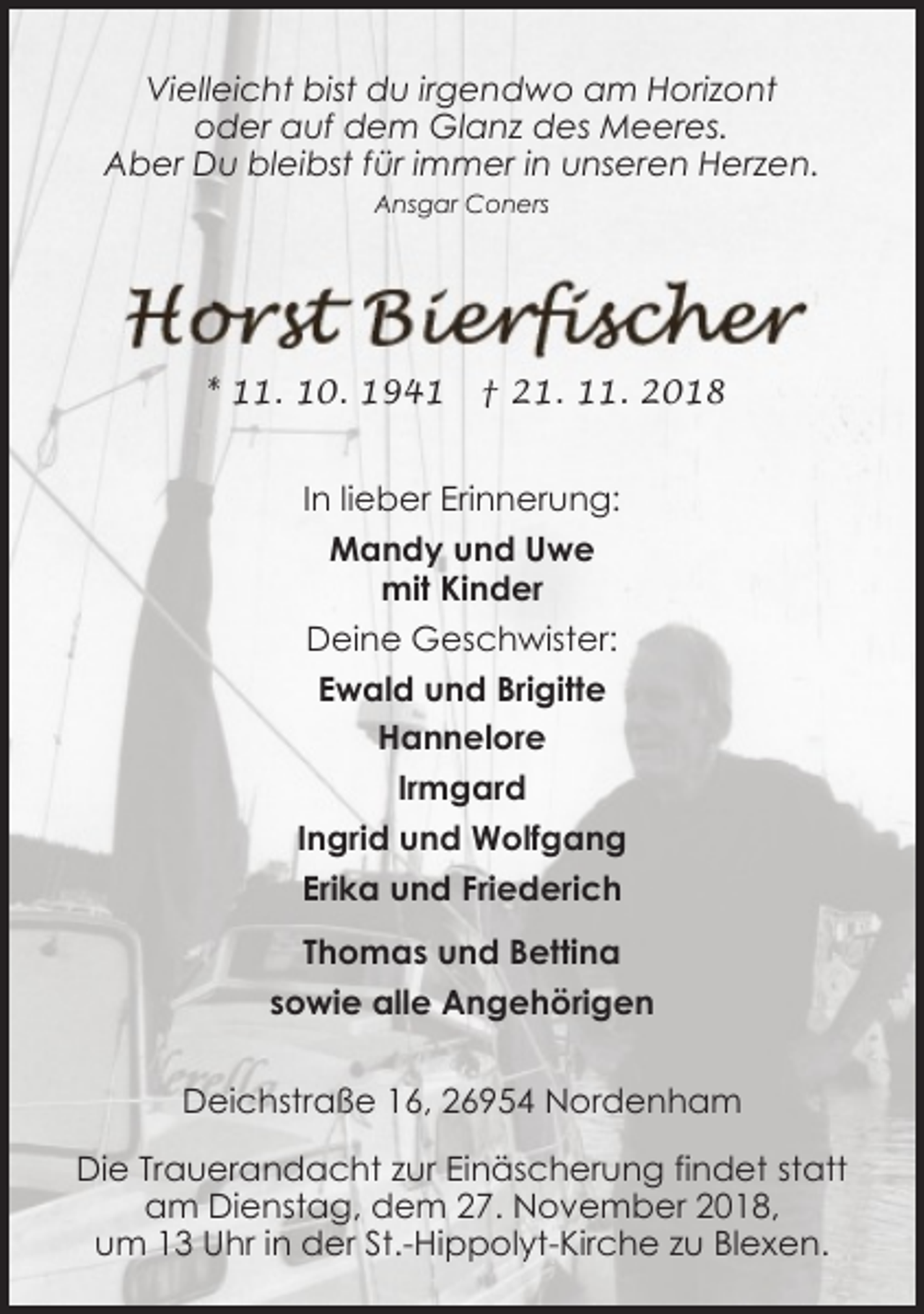 <p>Vielleicht bist du irgendwo am Horizont<br />oder auf dem Glanz des Meeres.<br />Aber Du bleibst für immer in unseren Herzen.<br />Ansgar Coners</p><p>* 11. 10. 1941</p><p>† 21. 11. 2018</p><p>In lieber Erinnerung:<br />Mandy und Uwe<br />mit Kinder<br />Deine Geschwister:<br />Ewald und Brigitte<br />Hannelore<br />Irmgard<br />Ingrid und Wolfgang<br />Erika und Friederich<br />Thomas und Bettina<br />sowie alle Angehörigen<br />Deichstraße 16, 26954 Nordenham<br />Die Trauerandacht zur Einäscherung findet statt<br />am Dienstag, dem 27. November 2018,<br />um 13 Uhr in der St.-Hippolyt-Kirche zu Blexen.</p>