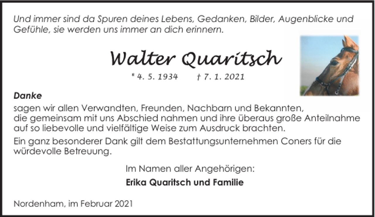 <p>Und immer sind da Spuren deines Lebens, Gedanken, Bilder, Augenblicke und<br />Gefühle, sie werden uns immer an dich erinnern.</p>
<p>* 4. 5. 1934</p>
<p>† 7. 1. 2021</p>
<p>Danke<br />sagen wir allen Verwandten, Freunden, Nachbarn und Bekannten,<br />die gemeinsam mit uns Abschied nahmen und ihre überaus große Anteilnahme<br />auf so liebevolle und vielfältige Weise zum Ausdruck brachten.<br />Ein ganz besonderer Dank gilt dem Bestattungsunternehmen Coners für die<br />würdevolle Betreuung.<br />Im Namen aller Angehörigen:<br />Erika Quaritsch und Familie<br />Nordenham, im Februar 2021</p>