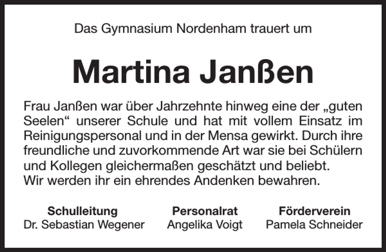 <p>Das Gymnasium Nordenham trauert um</p><p>Martina Janßen<br />Frau Janßen war über Jahrzehnte hinweg eine der „guten<br />Seelen“ unserer Schule und hat mit vollem Einsatz im<br />Reinigungspersonal und in der Mensa gewirkt. Durch ihre<br />freundliche und zuvorkommende Art war sie bei Schülern<br />und Kollegen gleichermaßen geschätzt und beliebt.<br />Wir werden ihr ein ehrendes Andenken bewahren.<br />Schulleitung<br />Dr. Sebastian Wegener</p><p>Personalrat<br />Angelika Voigt</p><p>Förderverein<br />Pamela Schneider</p>