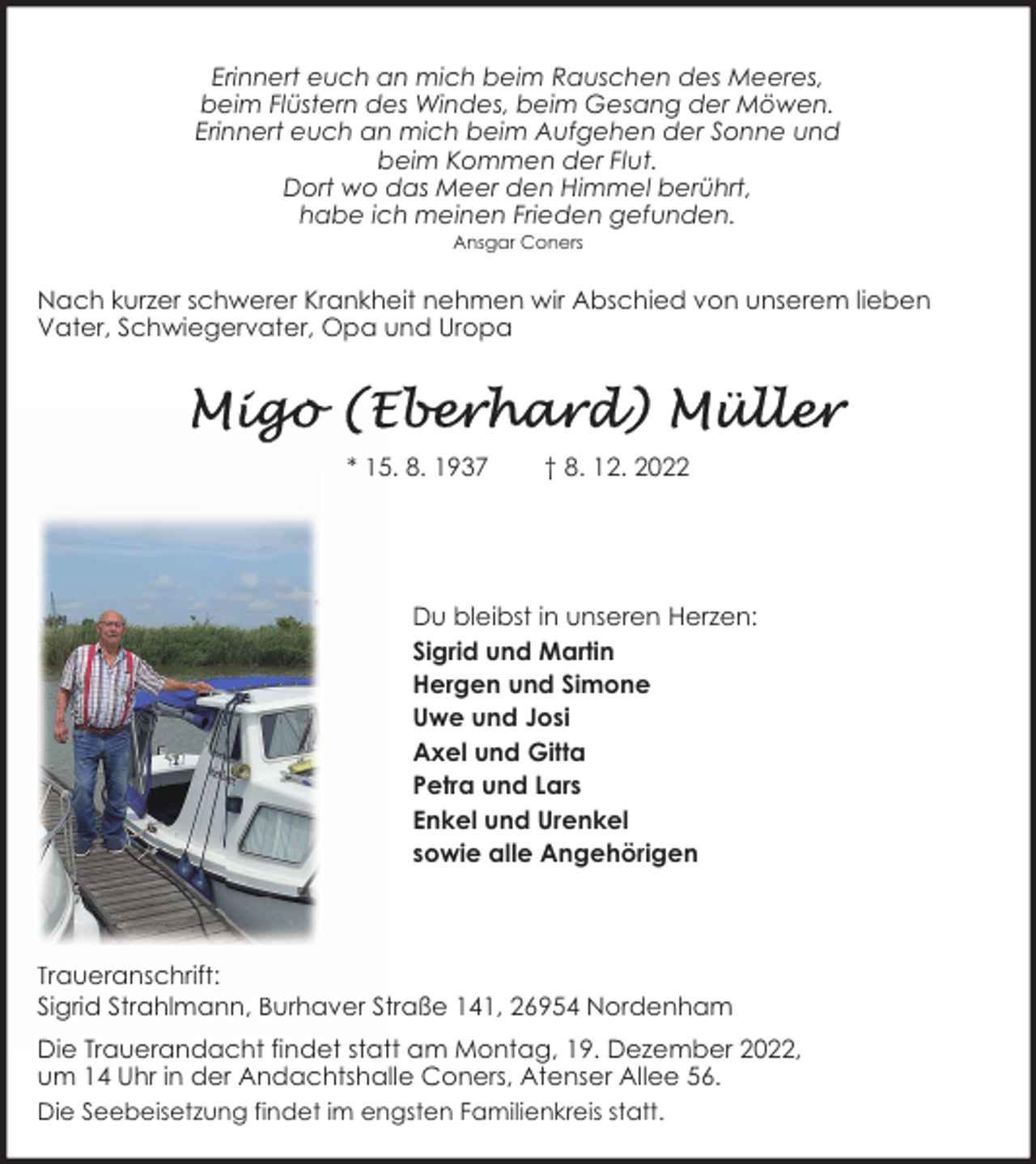 <p>Erinnert euch an mich beim Rauschen des Meeres,<br />beim Flüstern des Windes, beim Gesang der Möwen.<br />Erinnert euch an mich beim Aufgehen der Sonne und<br />beim Kommen der Flut.<br />Dort wo das Meer den Himmel berührt,<br />habe ich meinen Frieden gefunden.<br />Ansgar Coners</p><p>Nach kurzer schwerer Krankheit nehmen wir Abschied von unserem lieben<br />Vater, Schwiegervater, Opa und Uropa</p><p>* 15. 8. 1937</p><p>† 8. 12. 2022</p><p>Du bleibst in unseren Herzen:<br />Sigrid und Martin<br />Hergen und Simone<br />Uwe und Josi<br />Axel und Gitta<br />Petra und Lars<br />Enkel und Urenkel<br />sowie alle Angehörigen</p><p>Traueranschrift:<br />Sigrid Strahlmann, Burhaver Straße 141, 26954 Nordenham<br />Die Trauerandacht findet statt am Montag, 19. Dezember 2022,<br />um 14 Uhr in der Andachtshalle Coners, Atenser Allee 56.<br />Die Seebeisetzung findet im engsten Familienkreis statt.</p>