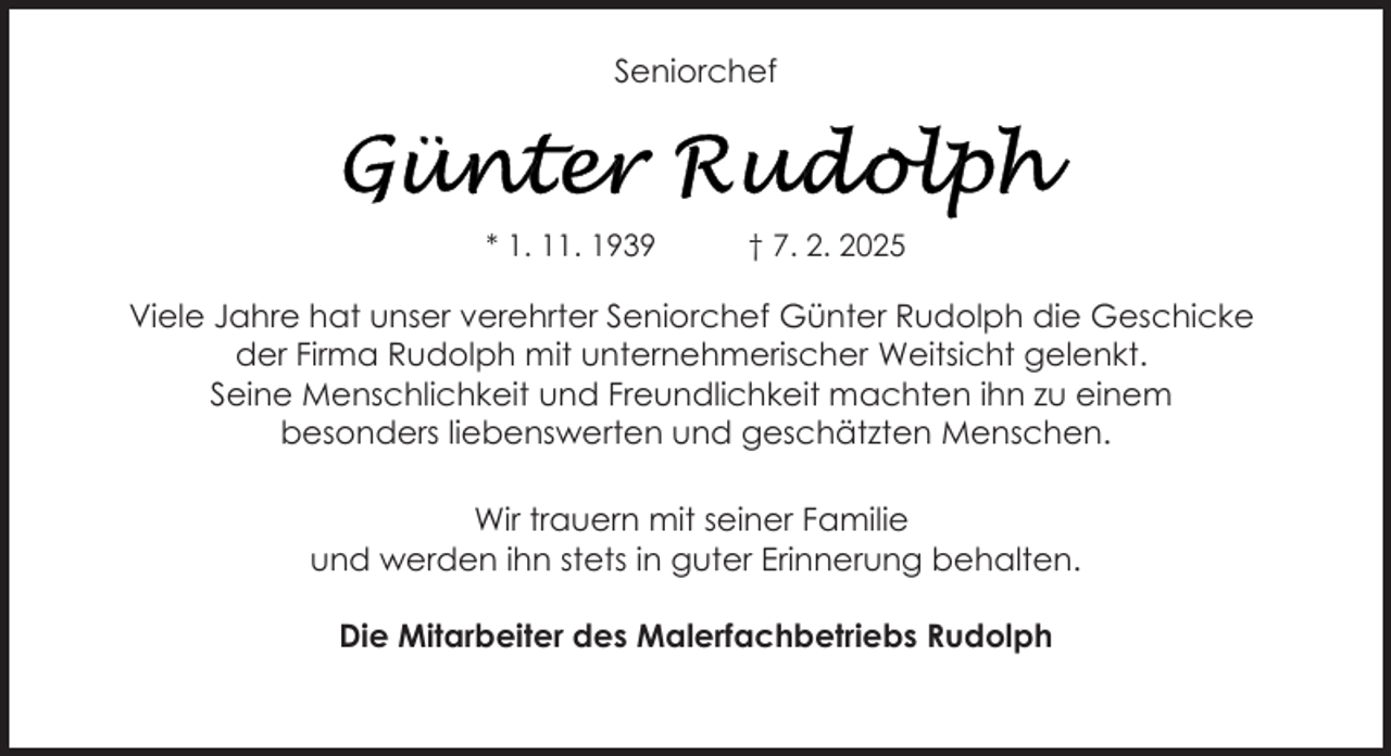 <p>Seniorchef</p>
<p>* 1. 11. 1939</p>
<p>† 7. 2. 2025</p>
<p>Viele Jahre hat unser verehrter Seniorchef Günter Rudolph die Geschicke<br />der Firma Rudolph mit unternehmerischer Weitsicht gelenkt.<br />Seine Menschlichkeit und Freundlichkeit machten ihn zu einem<br />besonders liebenswerten und geschätzten Menschen.<br />Wir trauern mit seiner Familie<br />und werden ihn stets in guter Erinnerung behalten.<br />Die Mitarbeiter des Malerfachbetriebs Rudolph</p>