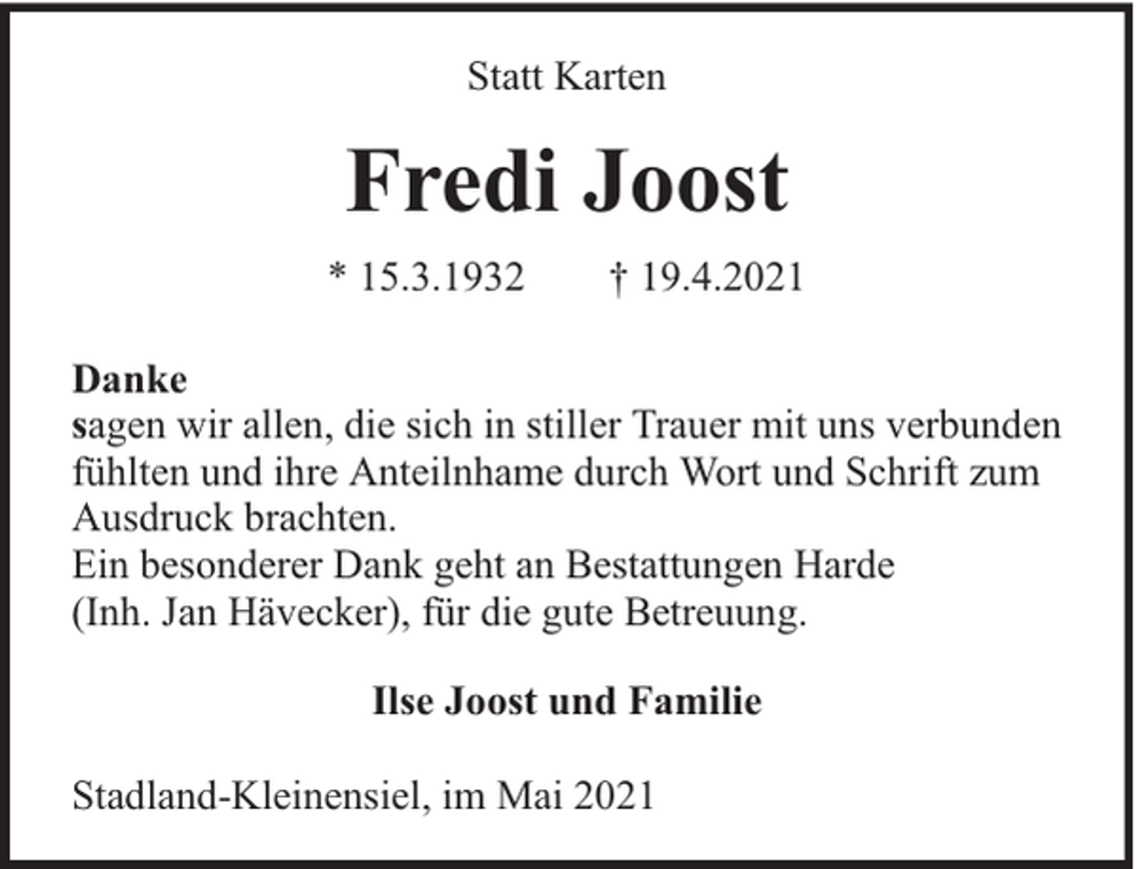 <p>Statt Karten</p><p>Fredi Joost<br />* 15.3.1932</p><p>† 19.4.2021</p><p>Danke<br />sagen wir allen, die sich in stiller Trauer mit uns verbunden<br />fühlten und ihre Anteilnhame durch Wort und Schrift zum<br />Ausdruck brachten.<br />Ein besonderer Dank geht an Bestattungen Harde<br />(Inh. Jan Hävecker), für die gute Betreuung.<br />Ilse Joost und Familie<br />Stadland-Kleinensiel, im Mai 2021</p>