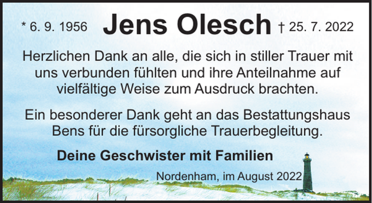 <p>* 6. 9. 1956</p><p>Jens Olesch † 25. 7. 2022</p><p>Herzlichen Dank an alle, die sich in stiller Trauer mit<br />uns verbunden fühlten und ihre Anteilnahme auf<br />vielfältige Weise zum Ausdruck brachten.<br />Ein besonderer Dank geht an das Bestattungshaus<br />Bens für die fürsorgliche Trauerbegleitung.<br />Deine Geschwister mit Familien<br />Nordenham, im August 2022</p>