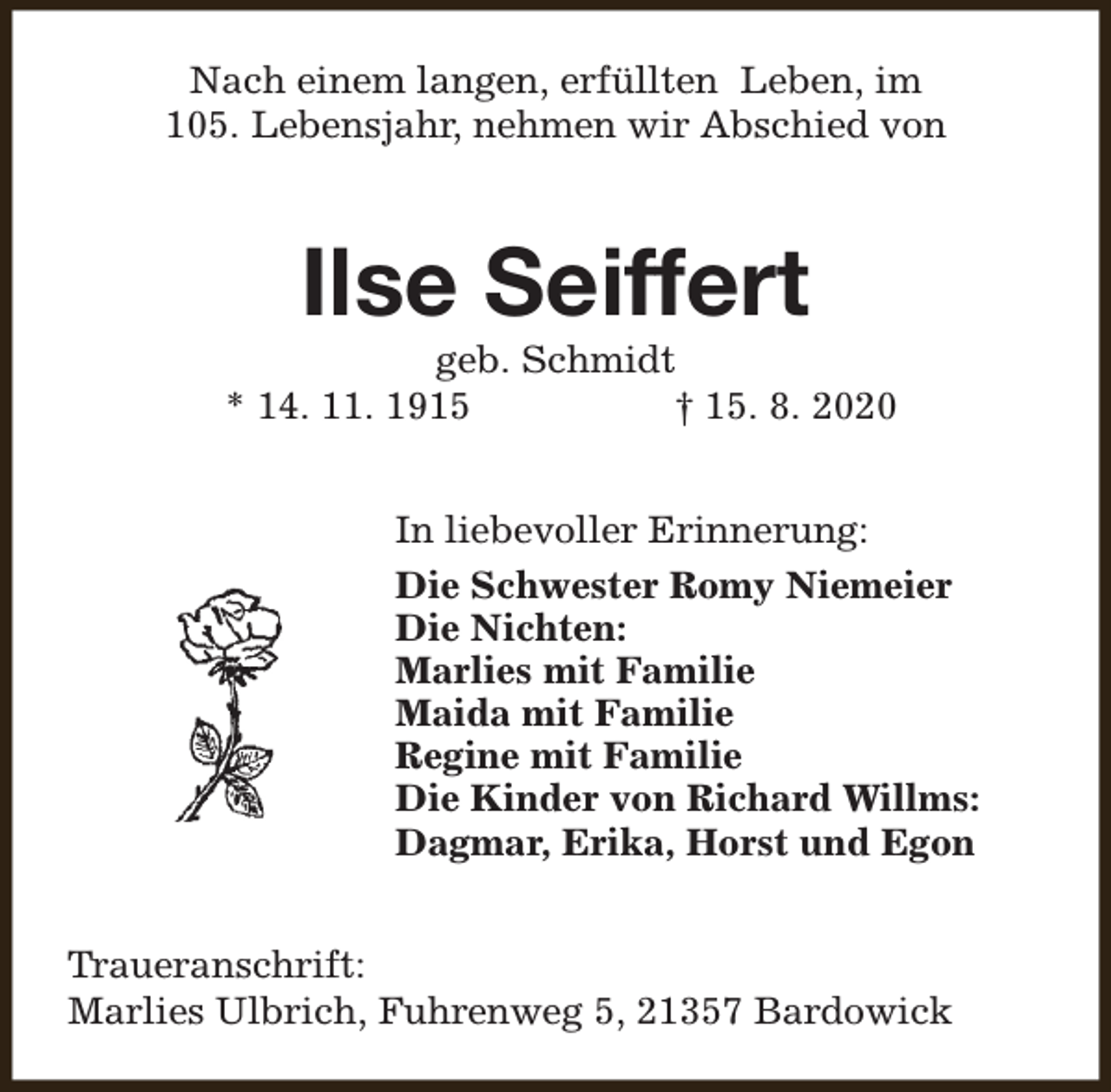 <p>Nach einem langen, erfüllten Leben, im<br />105. Lebensjahr, nehmen wir Abschied von</p><p>Ilse Seiffert</p><p>geb. Schmidt<br />* 14. 11. 1915<br />† 15. 8. 2020<br />In liebevoller Erinnerung:<br />Die Schwester Romy Niemeier<br />Die Nichten:<br />Marlies mit Familie<br />Maida mit Familie<br />Regine mit Familie<br />Die Kinder von Richard Willms:<br />Dagmar, Erika, Horst und Egon<br />Traueranschrift:<br />Marlies Ulbrich, Fuhrenweg 5, 21357 Bardowick</p>