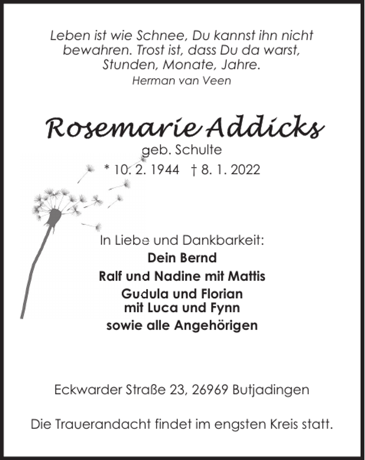 <p>Leben ist wie Schnee, Du kannst ihn nicht<br />bewahren. Trost ist, dass Du da warst,<br />Stunden, Monate, Jahre.<br />Herman van Veen</p><p>geb. Schulte<br />* 10. 2. 1944 † 8. 1. 2022</p><p>In Liebe und Dankbarkeit:<br />Dein Bernd<br />Ralf und Nadine mit Mattis<br />Gudula und Florian<br />mit Luca und Fynn<br />sowie alle Angehörigen</p><p>Eckwarder Straße 23, 26969 Butjadingen<br />Die Trauerandacht findet im engsten Kreis statt.</p>