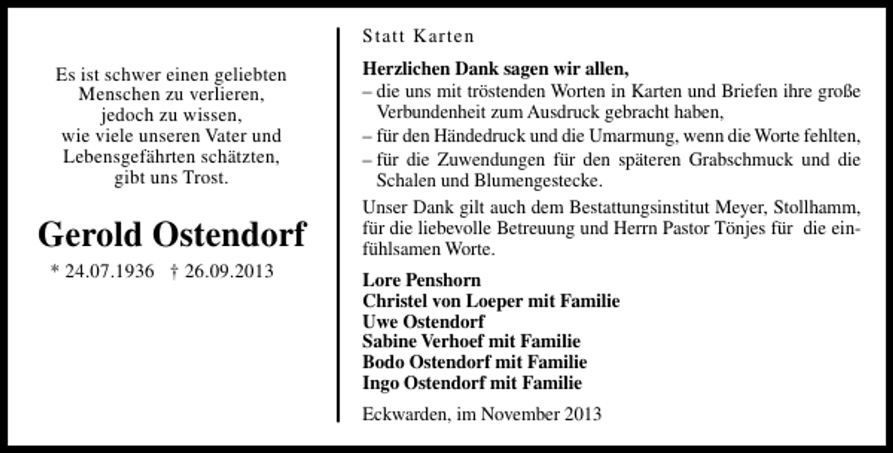 <p>Statt Karten</p><p>Es ist schwer einen geliebten<br />Menschen zu verlieren,<br />jedoch zu wissen,<br />wie viele unseren Vater und<br />Lebensgefährten schätzten,<br />gibt uns Trost.</p><p>Gerold Ostendorf<br />* 24.07.1936 † 26.09.2013</p><p>Herzlichen Dank sagen wir allen,<br />– die uns mit tröstenden Worten in Karten und Briefen ihre große<br />Verbundenheit zum Ausdruck gebracht haben,<br />– für den Händedruck und die Umarmung, wenn die Worte fehlten,<br />– für die Zuwendungen für den späteren Grabschmuck und die<br />Schalen und Blumengestecke.<br />Unser Dank gilt auch dem Bestattungsinstitut Meyer, Stollhamm,<br />für die liebevolle Betreuung und Herrn Pastor Tönjes für die einfühlsamen Worte.<br />Lore Penshorn<br />Christel von Loeper mit Familie<br />Uwe Ostendorf<br />Sabine Verhoef mit Familie<br />Bodo Ostendorf mit Familie<br />Ingo Ostendorf mit Familie<br />Eckwarden, im November 2013</p>