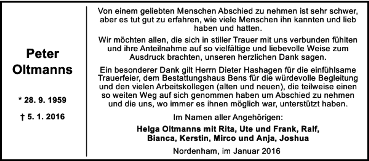 <p>Peter<br />Oltmanns<br />* 28. 9. 1959<br />† 5. 1. 2016</p><p>Von einem geliebten Menschen Abschied zu nehmen ist sehr schwer,<br />aber es tut gut zu erfahren, wie viele Menschen ihn kannten und lieb<br />haben und hatten.<br />Wir möchten allen, die sich in stiller Trauer mit uns verbunden fühlten<br />und ihre Anteilnahme auf so vielfältige und liebevolle Weise zum<br />Ausdruck brachten, unseren herzlichen Dank sagen.<br />Ein besonderer Dank gilt Herrn Dieter Hashagen für die einfühlsame<br />Trauerfeier, dem Bestattungshaus Bens für die würdevolle Begleitung<br />und den vielen Arbeitskollegen (alten und neuen), die teilweise einen<br />so weiten Weg auf sich genommen haben um Abschied zu nehmen<br />und die uns, wo immer es ihnen möglich war, unterstützt haben.<br />Im Namen aller Angehörigen:<br />Helga Oltmanns mit Rita, Ute und Frank, Ralf,<br />Bianca, Kerstin, Mirco und Anja, Joshua<br />Nordenham, im Januar 2016</p>
