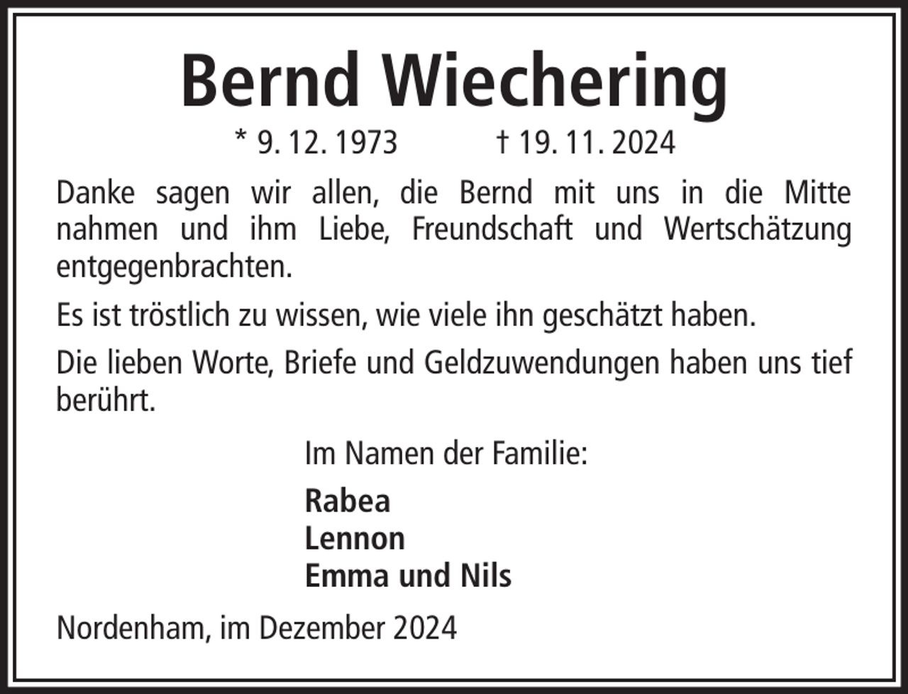 <p>Bernd Wiechering</p><p>* 9. 12. 1973<br />† 19. 11. 2024<br />Danke sagen wir allen, die Bernd mit uns in die Mitte<br />nahmen und ihm Liebe, Freundschaft und Wertschätzung<br />entgegenbrachten.<br />Es ist tröstlich zu wissen, wie viele ihn geschätzt haben.<br />Die lieben Worte, Briefe und Geldzuwendungen haben uns tief<br />berührt.<br />Im Namen der Familie:<br />Rabea<br />Lennon<br />Emma und Nils<br />Nordenham, im Dezember 2024</p>