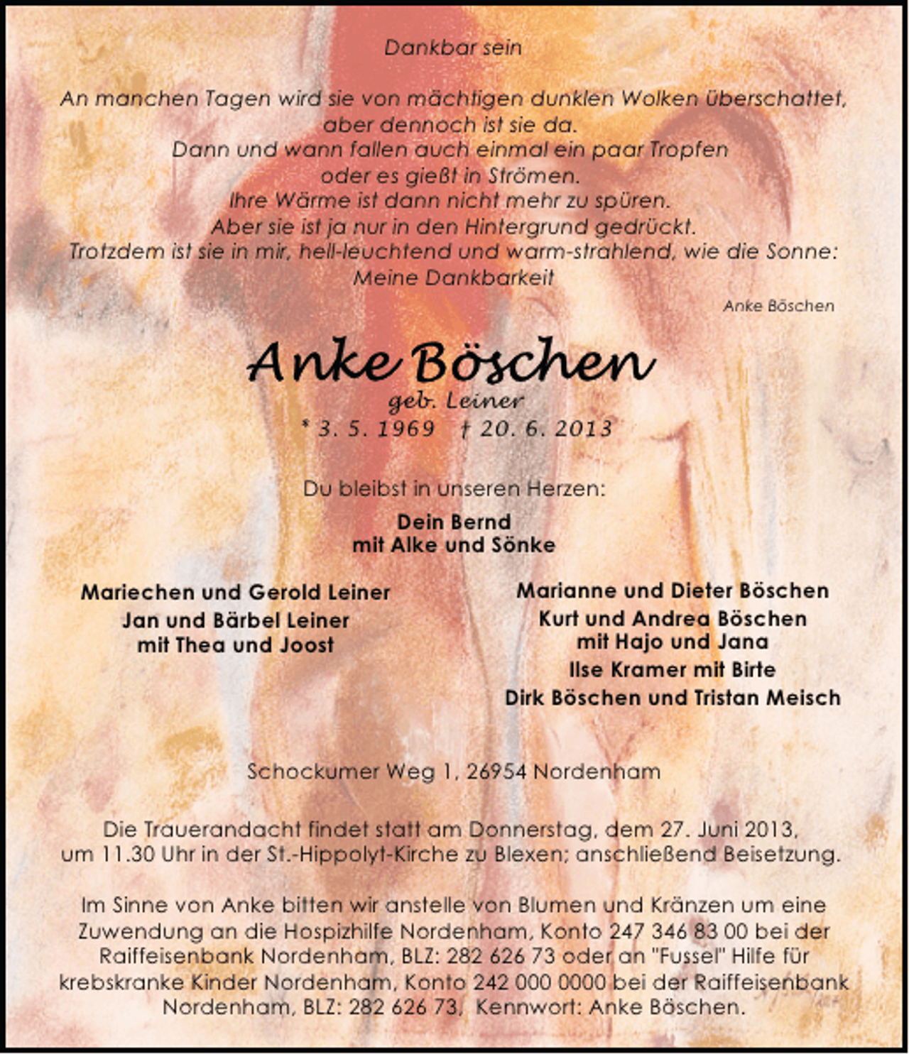<p>Dankbar sein<br />An manchen Tagen wird sie von mächtigen dunklen Wolken überschattet,<br />aber dennoch ist sie da.<br />Dann und wann fallen auch einmal ein paar Tropfen<br />oder es gießt in Strömen.<br />Ihre Wärme ist dann nicht mehr zu spüren.<br />Aber sie ist ja nur in den Hintergrund gedrückt.<br />Trotzdem ist sie in mir, hell-leuchtend und warm-strahlend, wie die Sonne:<br />Meine Dankbarkeit<br />Anke Böschen</p>
<p>geb. Leiner<br />* 3. 5. 1969</p>
<p>† 20. 6. 2013<br />Du bleibst in unseren Herzen:<br />Dein Bernd<br />mit Alke und Sönke<br />Mariechen und Gerold Leiner<br />Jan und Bärbel Leiner<br />mit Thea und Joost</p>
<p>Marianne und Dieter Böschen<br />Kurt und Andrea Böschen<br />mit Hajo und Jana<br />Ilse Kramer mit Birte<br />Dirk Böschen und Tristan Meisch</p>
<p>Schockumer Weg 1, 26954 Nordenham<br />Die Trauerandacht findet statt am Donnerstag, dem 27. Juni 2013,<br />um 11.30 Uhr in der St.-Hippolyt-Kirche zu Blexen; anschließend Beisetzung.<br />Im Sinne von Anke bitten wir anstelle von Blumen und Kränzen um eine<br />Zuwendung an die Hospizhilfe Nordenham, Konto 247 346 83 00 bei der<br />Raiffeisenbank Nordenham, BLZ: 282 626 73 oder an "Fussel" Hilfe für<br />krebskranke Kinder Nordenham, Konto 242 0 bei der Raiffeisenbank<br />Nordenham, BLZ: 282 626 73, Kennwort: Anke Böschen.</p>